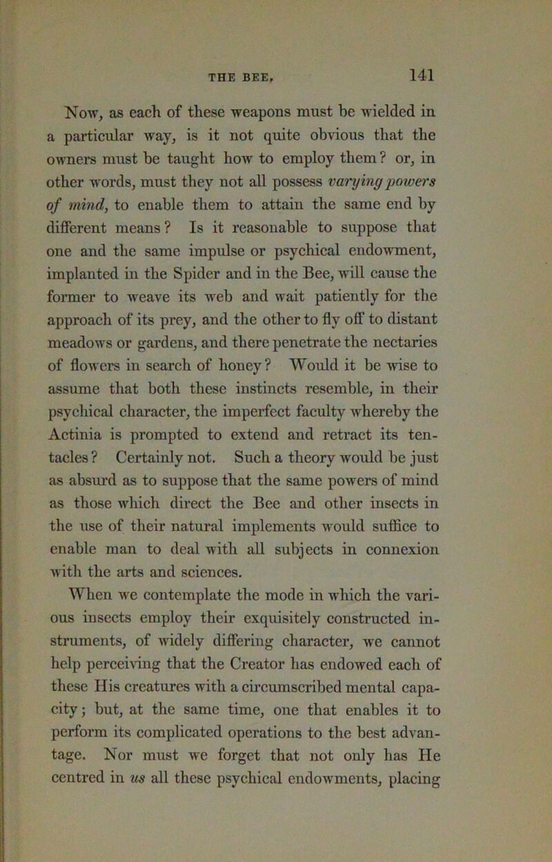 Now, as each of these weapons must be wielded in a particular way, is it not quite obvious that the ownei-s must be taught how to employ them ? or, in other words, must they not all possess varying powers of mind, to enable them to attain the same end by different means ? Is it reasonable to suppose that one and the same impulse or psychical endowment, implanted in the Spider and in the Bee, will cause the former to weave its web and wait patiently for the approach of its prey, and the other to fly off to distant meadows or gardens, and there penetrate the nectaries of flowers in search of honey? Would it be wise to assume that both these instinets resemble, in their psychical character, the imperfect faculty whereby the Actinia is prompted to extend and retract its ten- tacles ? Certainly not. Such a theory would be just as absui’d as to suppose that the same powers of mind as those which direct the Bee and other insects in the xise of their natural implements would sufl&ce to enable man to deal with all subjects in connexion with the arts and sciences. When we contemplate the mode in which the vari- ous insects employ their exquisitely constructed in- struments, of widely differing character, we cannot help perceinng that the Creator has endowed each of these His creatures with a cii’cumscribed mental capa- city ; but, at the same time, one that enables it to perform its complicated operations to the best advan- tage. Nor must we forget that not only has He centred in us all these psychical endowments, placing