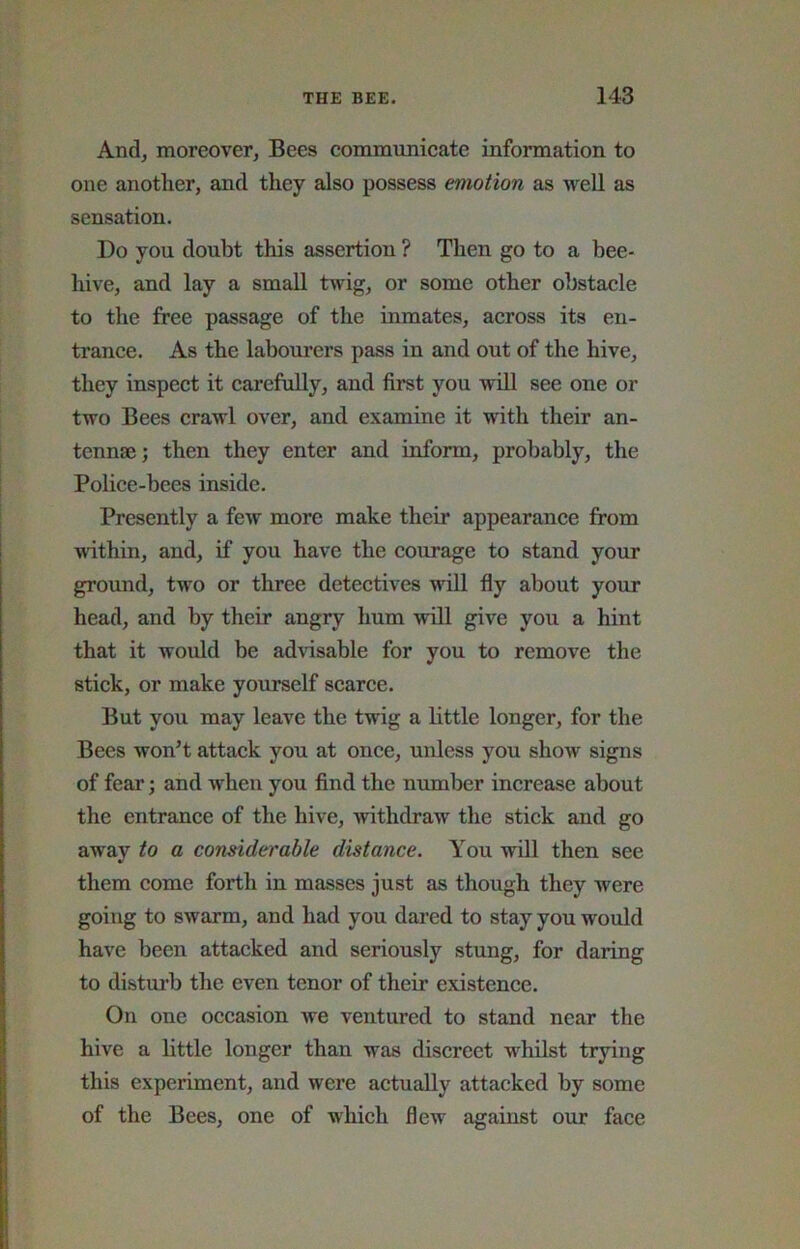 And, moreover, Bees commimicate information to one another, and they also possess emotion as well as sensation. Do you doubt this assertion ? Then go to a bee- hive, and lay a small twig, or some other obstacle to the free passage of the inmates, across its en- trance. As the labourers pass in and out of the hive, they inspect it carefully, and fii-st you will see one or two Bees crawl over, and examine it with their an- tennae; then they enter and inform, probably, the Police-bees inside. Presently a few more make their appearance from within, and, if you have the courage to stand your ground, two or three detectives will fly about your head, and by their angry hum will give you a hint that it would be advisable for you to remove the stick, or make yourself scarce. But you may leave the twig a little longer, for the Bees won’t attack you at once, unless you show signs of fear; and when you find the number increase about the entrance of the hive, withdraw the stick and go away to a considerable distance. You will then see them come forth in masses just as though they were going to swarm, and had you dared to stay you would have been attacked and seriously stung, for daring to disturb the even tenor of their existence. On one occasion we ventured to stand near the hive a little longer than was discreet whilst trying this experiment, and were actually attacked by some of the Bees, one of which flew against our face