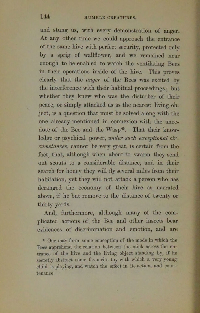 and stung us, with every demonsti’ation of anger. At any other time we could approach the entrance of the same hive with perfect security, protected only by a sprig of wallflower, and we remained near enough to be enabled to watch the ventilating Bees in their operations inside of the hive. This proves clearly that the anger of the Bees was excited by the interference mth their habitual proceedings j but whether they knew who was the disturber of their peace, or simply attacked us as the nearest living ob- ject, is a question that must be solved along with the one already mentioned in connexion with the anec- dote of the Bee and the Wasp*. That their know- ledge or psychical power, under such exceptional cir- cumstances, cannot be veiy great, is certain from the fact, that, although when about to swarm they send out scouts to a considerable distance, and in their search for honey they wiU fly several miles from their habitation, yet they wiU not attack a person who has deranged the economy of their hive as narrated above, if he but remove to the distance of twenty or thirty yards. And, furthermore, although many of the com- plicated actions of the Bee and other insects bear evidences of discrimination and emotion, and are * One may form some conception of the mode in which the Bees apprehend the relation between the stick across the en- trance of the hive and the living object standing by, if he secretly abstract some favourite toy with which a very young child is playing, and watch the effect in its actions and coun- tenance.