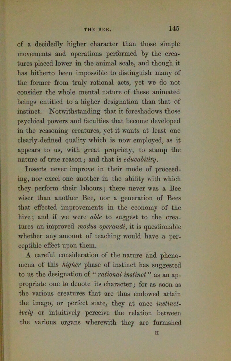 of a decidedly higher character than those simple movements and operations performed by the crea- tures placed lower in the animal scale, and though it has hitherto been impossible to distinguish many of the former from truly rational acts, yet we do not consider the whole mental nature of these animated beings entitled to a higher designation than that of instinct. Notwithstanding that it foreshadows those psychical powers and faculties that become developed in the reasoning creatures, yet it wants at least one clearly-defined quality w^hich is now employed, as it appears to us, with great propriety, to stamp the nature of true reason; and that is educability. Insects never improve in their mode of proceed- ing, nor excel one another in the ability with which they perform their labours; there never w'as a Bee wiser than another Bee, nor a generation of Bees that effected improvements in the economy of the hive; and if we w'ere able to suggest to the crea- tures an improved modus operandi, it is questionable Avhether any amount of teaching would have a per- ceptible effect upon them. A careful consideration of the nature and pheno- mena of this higher phase of instinct has suggested to us the designation of rational instinct ” as an ap- propriate one to denote its character; for as soon as the various creatures that are thus endowed attain the imago, or perfect state, they at once instinct- ively or intuitively perceive the relation between the various organs wherewith they are furnished H