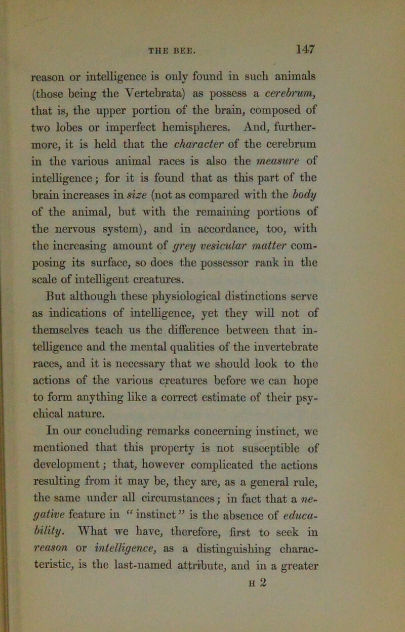 reason or intelligence is only found in such animals (those being the Vertebrata) as possess a cerebrum, that is, the upper portion of the brain, composed of tvvo lobes or imperfect hemispheres. And, further- more, it is held that the character of the cerebrum in the various animal races is also the measure of intelligence; for it is found that as this part of the brain increases in size (not as compared with the body of the animal, but with the remaining portions of the nervous system), and in accordance, too, with the increasing amount of grey vesicular matter com- posing its surface, so does the possessor rank in the scale of intelligent creatures. But although these physiological distinctions serve as indications of intelligence, yet they will not of themselves teach us the dilference between that in- telligence and the mental qualities of the invertebrate races, and it is necessary that we should look to the actions of the various creatures before we can hope to form anything like a coiTCct estimate of their psy- chical nature. In our concluding remarks concerning instinct, we mentioned that this property is not susceptible of development; that, however complicated the actions resulting from it may be, they are, as a general rule, the same under all circumstances; in fact that a ne- gative feature in “ instinct ” is the absence of educa- bility. What we have, therefore, first to seek in reason or intelligence, as a distinguishing charac- teristic, is the last-named attribute, and in a greater H 2