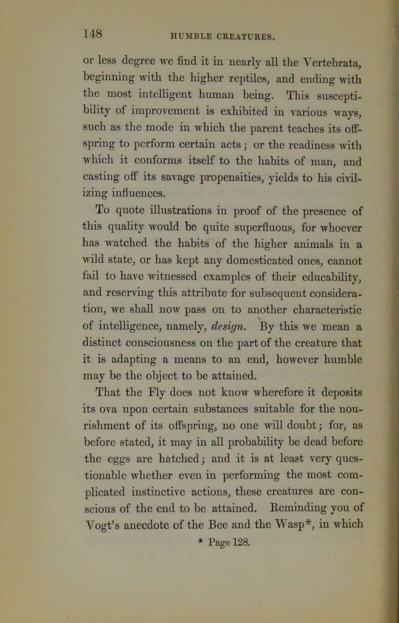 or less degree we find it in nearly all the Vertebrata, beginning with the higher reptiles, and ending with the most intelligent human being. This suscepti- bility of improvement is exliibited in various ways, such as the mode in which the parent teaches its oflf- spring to perform certain acts; or the readiness with which it conforms itself to the habits of man, and casting olF its savage propensities, yields to his civil- izing influences. To quote illustrations in proof of the presence of this quality would be quite superfluous, for whoever has watched the habits of the higher animals in a wild state, or has kept any domesticated ones, cannot fad to have witnessed examples of their educability, and reserving this attribute for subsequent considera- tion, we shall now pass on to another characteristic % of intelligence, namely, design. By this we mean a distinct consciousness on the part of the creature that it is adapting a means to an end, however humble may be the object to be attained. That the Fly does not know wherefore it deposits its ova upon certain substances suitable for the nou- rishment of its ofispring, no one will doubt; for, as before stated, it may in all probability be dead before the eggs are hatched; and it is at least very ques- tionable whether even in performing the most com- plicated instinctive actions, these creatures are con- scious of the end to be attained. Eeminding you of Vogt’s anecdote of the Bee and the Wasp*, in which • Page 128.