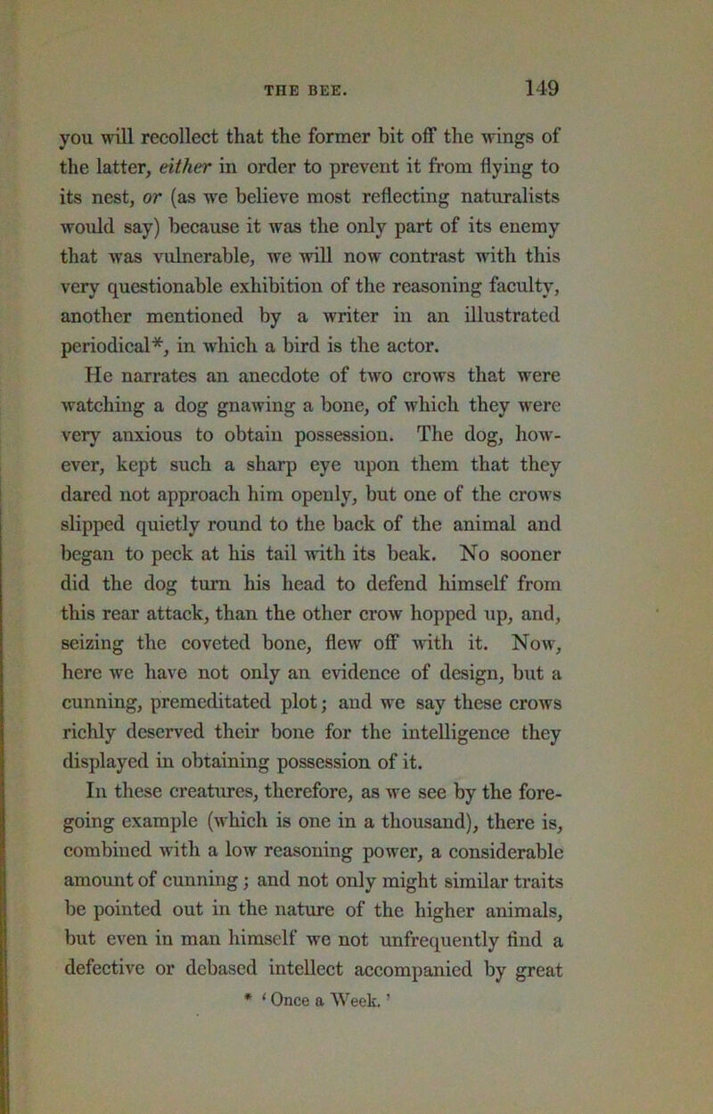 you will recollect that the former bit off the wings of the latter, either in order to prevent it from flying to its nest, or (as w^e believe most reflecting naturalists would say) because it was the only part of its enemy that was vulnerable, we will now contrast with this very questionable exhibition of the reasoning faculty, another mentioned by a writer in an illustrated periodical*, in which a bird is the actor. He narrates an anecdote of two crows that were watching a dog gnawing a bone, of which they were very anxious to obtain possession. The dog, how'- ever, kept such a sharp eye upon them that they dared not approach him openly, but one of the crows slipped quietly round to the back of the animal and began to peck at his tail with its beak. No sooner did the dog turn his head to defend himself from this rear attack, than the other crow hopped up, and, seizing the coveted bone, flew off with it. Now, here we have not only an evidence of design, but a cunning, premeditated plot; and w'e say these crows richly deserved their bone for the intelligence they displayed in obtaining possession of it. In these creatures, therefore, as we see by the fore- going example (which is one in a thousand), there is, combined with a low reasoning power, a considerable amount of cunning; and not only might similar traits be pointed out in the nature of the higher animals, but even in man himself we not unfrequently find a defective or debased intellect accompanied by great * ‘ Once a Week. ’