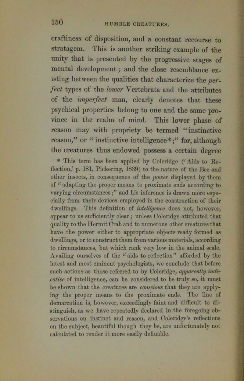 craftiness of disposition, and a constant recourse to stratagem. This is another striking example of the unity that is presented by the progressive stages of mental development; and the close resemblance ex- isting between the qualities that characterize the per- fect types of the lower Vertebrata and the attributes of the imperfect man, clearly denotes that these psychical properties belong to one and the same pro- vince in the realm of mind. This lower phase of reason may with propriety be termed “instinctive reason,’^ or “ instinctive intelligence*for, although the creatures thus endowed possess a certain degree * This term has been applied by Coleridge (C\ids to Re- flection,’ p. 181, Pickering, 1839) to the nature of the Bee and other insects, in consequence of the power displayed by them of ‘‘ adapting the proper means to proximate ends according to varying circumstancesand his inference is drawn more espe- cially from their devices employed in the construction of their dwellings. This definition of intelligence does not, however, appear to us sufliciently clear; unless Coleridge attributed that quality to the Hermit Crab and to numerous other creatures that have the pow'er either to appropriate objects ready formed as dwellings, or to construct them from various materiab, according to circumstances, but which rank very low in the animal scale. Availing oiuselves of the “aids to reflection” aSbrded by the latest and most eminent psychologists, we conclude that before such actions as those referred to by Coleridge, appareivtly indi- cative of intelligence, can be considered to be truly so, it must be shown that the creatures are conscious that they are apply- ing the proper means to the proximate ends. The line of demarcation is, however, exceedingly faint and difficult to di- stinguish, as we have repeatedly declared in the foregoing ob- servations on instinct and reason, and Coleridge’s reflections on the subject, beautiful though they be, are unfortunately not calculated to render it more easily definable.
