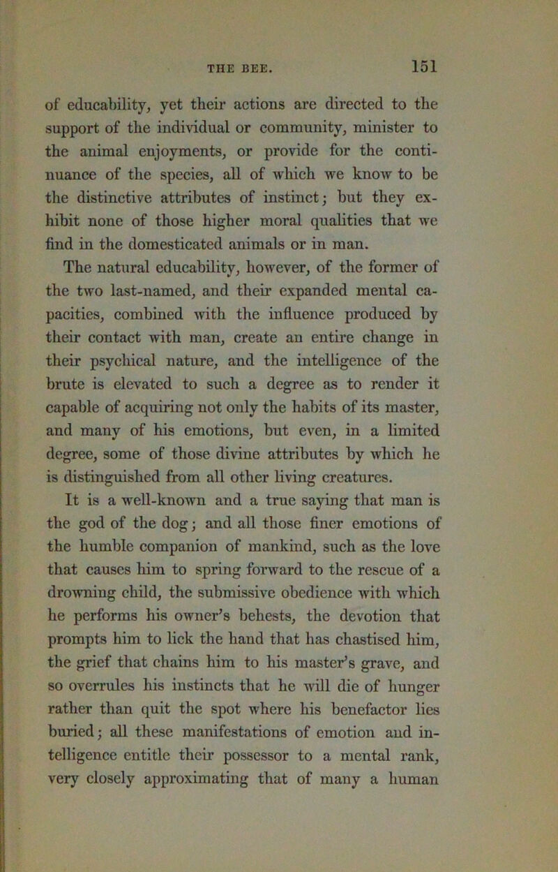 of educability^ yet their actions are directed to the support of the indi\idual or community, minister to the animal enjoyments, or provide for the conti- nuance of the species, all of which we know to be the distinctive attributes of instinct; but they ex- hibit none of those higher moral qualities that we find in the domesticated animals or in man. The natural educability, however, of the former of the two last-named, and their expanded mental ca- pacities, combined with the influence produced by their contact with man, create an entire change in their psychical nature, and the intelligence of the brute is elevated to such a degree as to render it capable of acquiring not only the habits of its master, and many of his emotions, but even, in a limited degree, some of those divine attributes by which he is distinguished from all other living creatures. It is a well-known and a true saying that man is the god of the dog; and all those finer emotions of the humble companion of mankind, such as the love that causes him to spring forward to the rescue of a drowning child, the submissive obedience with which he performs his owner’s behests, the devotion that prompts him to lick the hand that has chastised him, the grief that chains him to his master’s grave, and so overrules his instincts that he will die of hunger rather than quit the spot where his benefactor lies buried; all these manifestations of emotion and in- telligence entitle their possessor to a mental rank, very closely approximating that of many a human