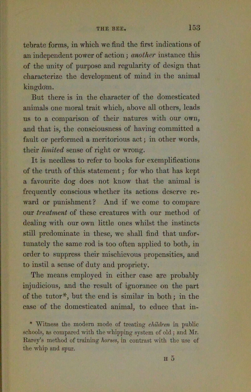 tebrate forms, in which we find the first indications of an independent power of action; another instance this of the unity of purpose and regularity of design that characterize the development of mind in the animal kingdom. But there is in the character of the domesticated animals one moral trait which, above all others, leads ns to a comparison of their natures with our own, and that is, the consciousness of having committed a fault or performed a meritorious act; in other words, their limited sense of right or wrong. It is needless to refer to books for exemplifications of the truth of this statement; for who that has kept a favourite dog does not know that the animal is frequently conscious whether its actions deserve re- ward or punishment? And if we come to compare our treatment of these creatures with our method of dealing with our own little ones whilst the instincts still predominate in these, we shall find that unfor- tunately the same rod is too often applied to both, in order to suppress their mischievous propensities, and to instil a sense of duty and propriety. The means employed in either case are probably injudicious, and the result of ignorance on the part of the tutor*, but the end is similar in both; in the case of the domesticated animal, to educe that in- * Witness the modem mode of treating children in public schools, as compared with the whipping system of old ; and Mr. Raroy’s method of training horses, in contrast with the use of the whip and spur.