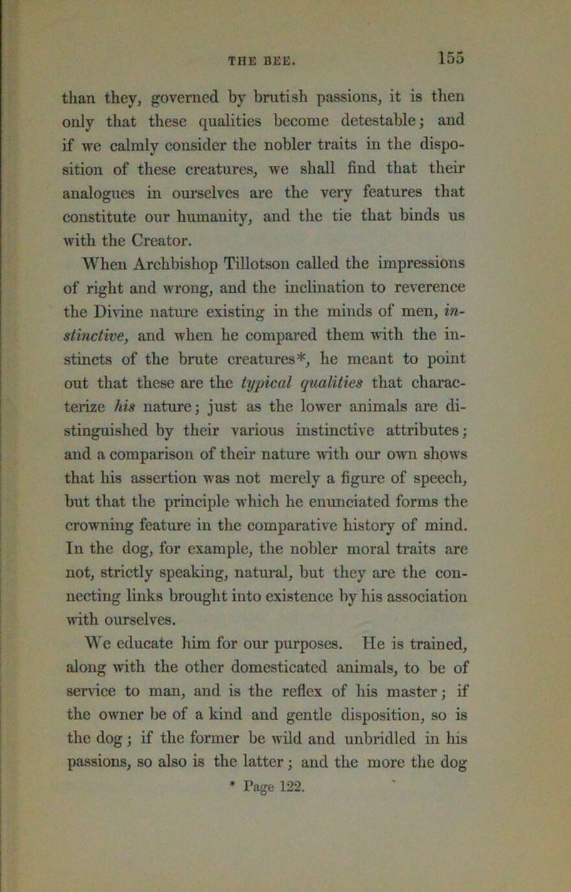 than they, governed by brutish passions, it is then only that these qualities become detestable; and if we calmly consider the nobler traits in the dispo- sition of these creatures, we shall find that their analogues in ourselves are the very features that constitute our humanity, and the tie that binds us with the Creator. When Archbishop Tillotson called the impressions of right and \vrong, and the inclination to reverence the Divine nature existing in the minds of men, in- stinctive, and when he eompared them with the in- stincts of the brute creatures*, he meant to point out that these are the typical qualities that charac- terize his nature; just as the lower animals are di- stinguished by their various instinctive attributes; and a comparison of their nature ■with our own shows that his assertion was not merely a figure of speech, but that the principle which he emmciated forms the cro'wning feature in the eomparative history of mind. In the dog, for example, the nobler moral traits are not, strictly speaking, natural, but they are the con- necting links brought into existence by his association with ourselves. We educate him for our purposes. He is trained, along with the other domesticated animals, to be of service to man, and is the reflex of his master; if the owner be of a kind and gentle disposition, so is the dog; if the former be wild and unbridled in his passions, so also is the latter; and the more the dog * Page 122.