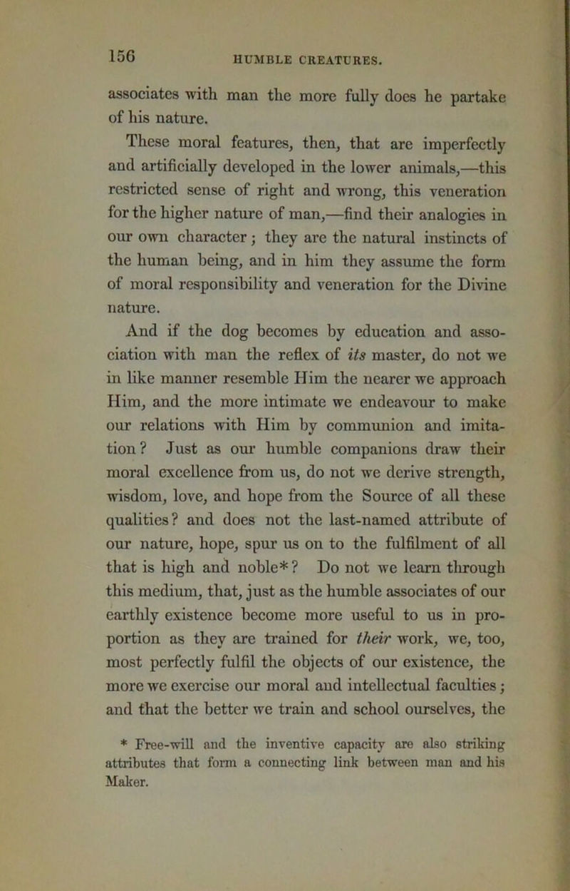 associates with man the more fully does he partake of his nature. These moral features, then, that are imperfectly and artificially developed in the lower animals,—this restricted sense of right and wrong, this veneration for the higher nature of man,—find their analogies in our own character; they are the natural instincts of the human being, and in him they assume the form of moral responsibility and veneration for the Divine nature. And if the dog becomes by education and asso- ciation with man the reflex of its master, do not w'e in bke manner resemble Him the nearer we approach Him, and the more intimate we endeavour to make our relations with Him by communion and imita- tion? Just as oui’ humble companions draw their moral excellence from us, do not we derive strength, wisdom, love, and hope from the Source of all these qualities? and does not the last-named attribute of our nature, hope, spur us on to the fulfllment of all that is high and noble*? Do not we learn tlirough this medium, that, just as the humble associates of our earthly existence become more useful to us in pro- portion as they are trained for their work, we, too, most perfectly fulfil the objects of our existence, the more we exercise our moral and intellectual faculties; and that the better we train and school ourselves, the * Free-will and the inventive capacity are also striking attributes that form a connecting link between man and his Maker.
