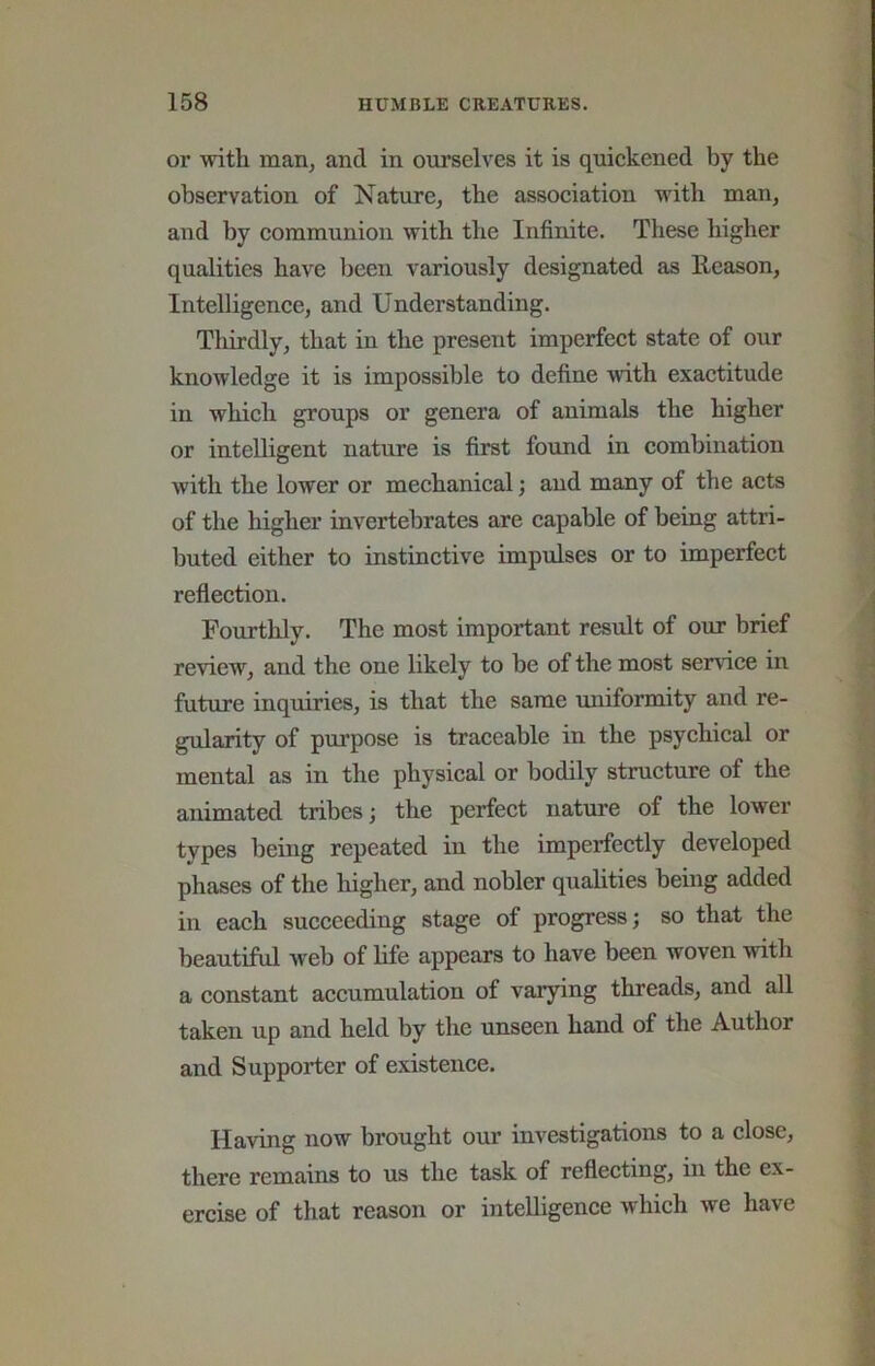 or with man, and in ourselves it is quiekened by the observation of Nature, the assoeiation with man, and by eommunion with the Infinite. These higher qualities have been variously designated as Reason, Intelligenee, and Understanding. Thirdly, that in the present imperfeet state of our knowledge it is impossible to define \vith exaetitude in which groups or genera of animals the higher or intelligent nature is first found in combination with the lower or mechanical; and many of the acts of the higher invertebrates are capable of being attri- buted either to instinctive impulses or to imperfect reflection. Fourthly. The most important result of our brief review, and the one likely to be of the most service in future inquiries, is that the same uniformity and re- gularity of purpose is traceable in the psychical or mental as in the physical or bodily structure of the animated tribes; the perfect nature of the lower types being repeated in the imperfectly developed phases of the higher, and nobler qualities being added in each succeeding stage of progress; so that the beautiful web of life appears to have been woven with a constant accumulation of varying threads, and all taken up and held by the unseen hand of the Author and Supporter of existence. Having now brought our investigations to a close, there remains to us the task of reflecting, in the ex- ercise of that reason or intelligence which we have