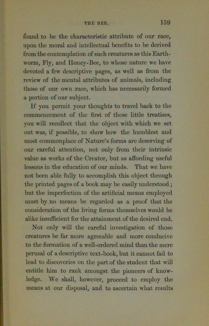 found to be the charaeteristic attribute of our race, upon the moral and intellectual benefits to be derived from the contemplation of such creatures as this Earth- worm, Fly, and Honey-Bee, to whose nature we have devoted a few descriptive pages, as well as from the renew of the mental attributes of animals, including those of our own race, which has necessarily formed a portion of our subject. If you permit your thoughts to travel back to the commencement of the first of these little treatises, you will recollect that the object with which we set out was, if possible, to show how the humblest and most commonplace of Nature’s forms are deserving of our careful attention, not only from their intrinsic value as works of the Creator, but as affording useful lessons in the education of our minds. That Ave have not been able fully to accomplish this object through the printed pages of a book may be easily understood; but the imperfection of the artificial means employed must by no means be regarded as a proof that the consideration of the living forms themselves would be alike insufficient for the attainment of the desired end. Not only wiU the careful investigation of those creatures be far more agreeable and more conducive to the formation of a well-ordered mind than the mere perusal of a descriptive text-book, but it cannot fail to lead to discoveries on the pai’t of the student that will entitle him to rank amongst the pioneers of know- ledge. We shall, however, proceed to employ the means at our disposal, and to ascertain what results