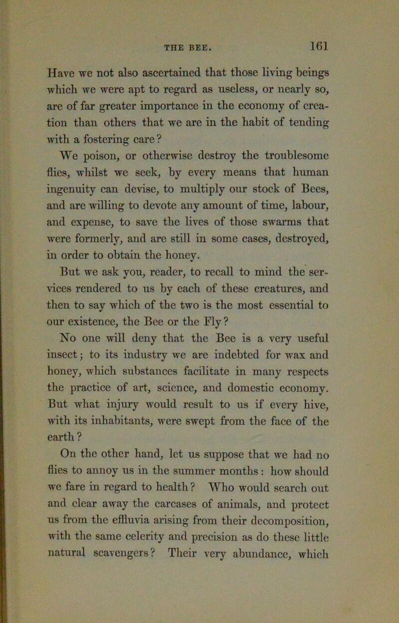 Have we not also aseertained that those living beings which we were apt to regard as useless, or nearly so, are of far greater importanee in the economy of crea- tion than others that we are in the habit of tending with a fostering eare ? We poison, or otherwise destroy the troublesome flies, whilst we seek, by every means that human ingenuity can devise, to multiply our stoek of Bees, and are willing to devote any amount of time, labour, and expense, to save the lives of those swarms that were formerly, and are still in some cases, destroyed, in order to obtain the honey. But we ask you, reader, to reeall to mind the ser- Adees rendered to us by each of these creatures, and then to say which of the two is the most essential to our existence, the Bee or the Fly ? No one wiU deny that the Bee is a very useful inseet; to its industry we are indebted for wax and honey, whieh substances faeilitate in many respects the practice of art, scienee, and domestie economy. But what injury would result to us if every hive, with its inhabitants, were swept from the face of the earth ? On the other hand, let us suppose that we had no flies to annoy us in the summer months: how should we fare in regard to health ? Who would seareh out and clear away the earcases of animals, and protect us from the effluvia arising from their deeomposition, with the same celerity and preeision as do these little natural seavengers? Their very abundance, which