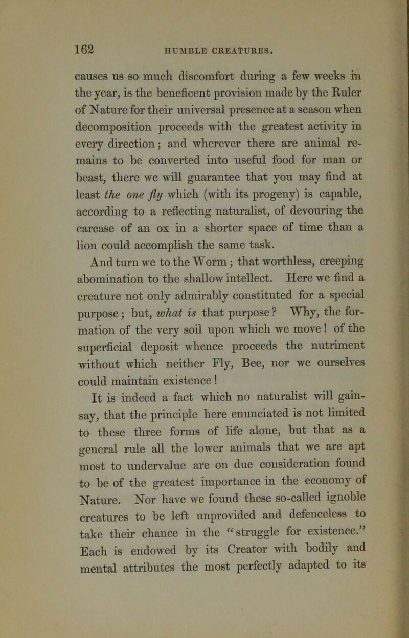 causes us so much discomfort during a few weeks m the year, is the beneficent provision made by the Ruler of Nature for their universal presence at a season when decomposition proceeds with the greatest activity in every direction; and wherever there are animal re- mains to be converted into iiseful food for man or beast, there we will guarantee that you may find at least the one fly which (with its progeny) is capable, according to a reflecting naturalist, of devouring the carcase of an ox in a shorter space of time than a lion could accomplish the same task. And turn we to the Worm; that worthless, creeping abomination to the shallow intellect. Here we find a creature not only admirably constituted for a special purpose; but, what is that purpose ? Why, the for- mation of the very soil upon which we move ! of the superficial deposit whence proceeds the nutriment without which neither Fly, Bee, nor we ourselves could maintain existence! It is indeed a fact which no naturalist wOl gain- say, that the principle here enunciated is not limited to these three forms of life alone, but that as a general rule all the lower animals that we are apt most to undervalue are on due consideration found to be of the greatest importance in the economy of Nature. Nor have Ave found these so-called ignoble creatures to be left unprovided and defenceless to take their chance in the struggle for existence.” Each is endoAved by its Creator with bodily and mental attributes the most perfectly adapted to its