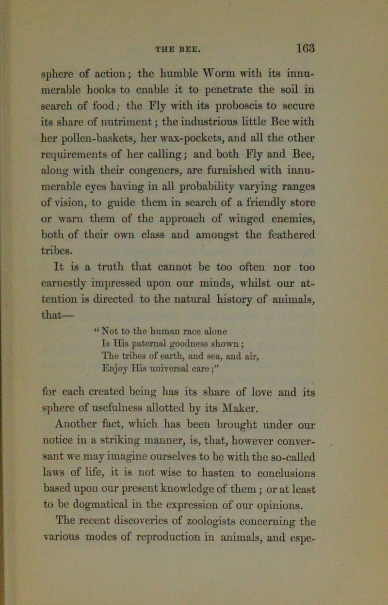sphere of aetion; the humble Worm with its innu- merable hooks to enable it to penetrate the soil in search of food; the Fly >\dth its proboscis to seciire its share of nutriment; the industrious little Bee with her poUen-basketSj her wax-pockets, and all the other requirements of her calling; and both Fly and Bee, along with their congeners, are furnished with innu- merable eyes having in all probability varying ranges of \dsion, to guide them in search of a friendly store or warn them of the approach of winged enemies, botli of their own class and amongst the feathered tribes. It is a truth that cannot be too often nor too earnestly impressed upon our minds, whilst our at- tention is directed to the natural history of animals, that— “ Not to the human race alone Is His paternal goodness shown; The tribes of earth, and sea, and air. Enjoy His universal care for each created being has its share of love and its sphere of usefulness allotted by its Maker. Another fact, which has been brought under our notice in a striking manner, is, that, however conver- sant we may imagine ourselves to be with the so-called laws of life, it is not wise to hasten to conclusions based upon our present knowledge of them; or at least to be dogmatical in the expression of our opinions. The recent discoveries of zoologists concerning the various modes of reproduction in animals, and espe-