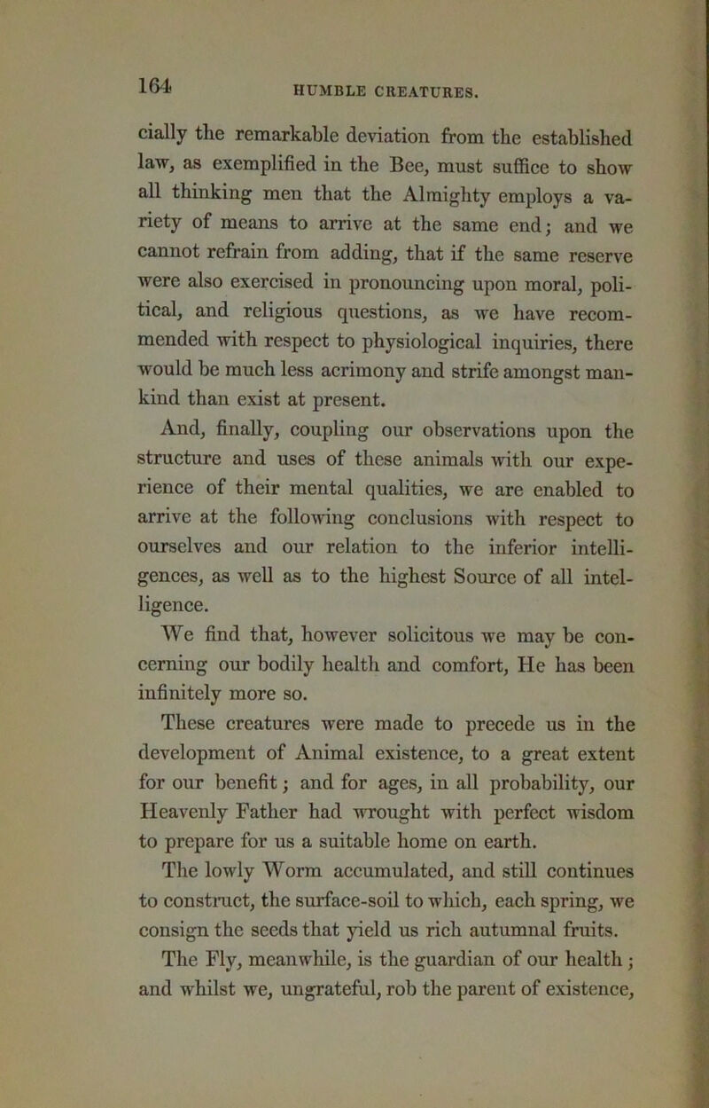 cially the remarkable deviation from the established law, as exemplified in the Bee, must suffice to show all thinking men that the Almighty employs a va- riety of means to arrive at the same end; and we cannot refrain from adding, that if the same reserve were also exercised in pronouncing upon moral, poli- tical, and religious questions, as we have recom- mended with respect to physiological inquiries, there would be much less acrimony and strife amongst man- kind than exist at present. And, finally, coupling our observations upon the structure and uses of these animals Avith our expe- rience of their mental qualities, we are enabled to arrive at the following conclusions with respect to ourselves and our relation to the inferior intelli- gences, as well as to the highest Source of all intel- ligence. We find that, however solicitous we may be con- cerning our bodily health and comfort, He has been infinitely more so. These creatures were made to precede us in the development of Animal existence, to a great extent for our benefit; and for ages, in all probability, our Heavenly Father had uTought with perfect wisdom to prepare for us a suitable home on earth. The lowly Worm accumulated, and still continues to constmet, the surface-soil to which, each spring, Ave consign the seeds that yield us rich autumnal fruits. The Fly, meanwhile, is the guardian of our health; and whilst we, ungrateful, rob the parent of existence.