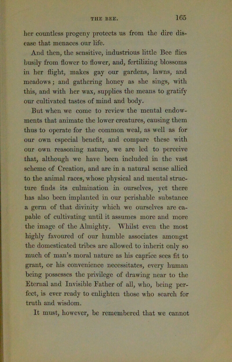 her countless progeny protects us from the dire dis- ease that menaces our life. And then, the sensitive, industrious little Bee flies ljusily from flower to flower, and, fertilizing blossoms in her flight, makes gay our gardens, lawns, and meadows; and gathering honey as she sings, with this, and with her wax, supplies the means to gratify oui’ cultivated tastes of mind and body. But when we come to review the mental endow- ments that animate the lower creatures, causing them thus to operate for the common weal, as well as for our own especial benefit, and compare these with our own reasoning nature, we are led to perceive that, although we have been included in the vast scheme of Creation, and are in a natural sense allied to the animal raees, whose physical and mental struc- ture finds its culmination in ourselves, yet there has also been implanted in our perishable substanee a germ of that divinity whieh we ourselves are ca- pable of eultivating until it assumes more and more the image of the Almighty. Whilst even the most highly favoured of our humble associates amongst the domestieated tribes are allowed to inherit only so mueh of man’s moral nature as liis caprice sees fit to grant, or his eonvenience necessitates, every human being possesses the privilege of drawing near to the Eternal and Invisible Father of all, who, being per- fect, is ever ready to enlighten those who seareh for truth and wdsdom. It must, however, be remembered that we eannot