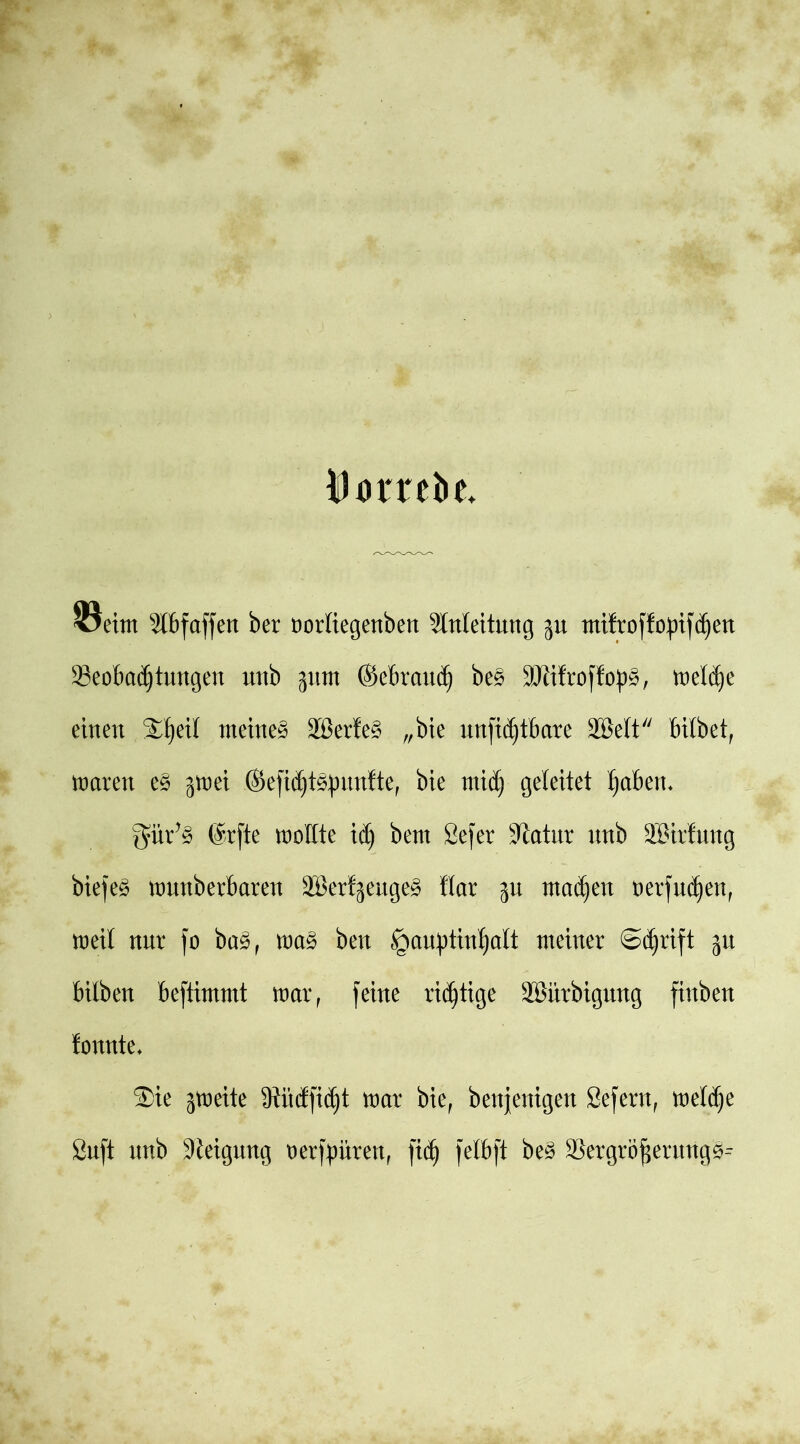 INmtie 5lbfaffen ber oorliegenben Anleitung $u mi!rof!o|)tjc§en 33eobad)tungen nnb jjunt ©ebraudj be£ 3Jiifroffop§, meldje einen ®ljeil meinet 2Berte§ „bie unfidjtbare 2Mt bitbet, mären e§ jmei (Sefid)täpnnfte, bie mid) geleitet (jabeit* $ür?§ @rfte moEte iä) bent 2e)er sJiatnr nnb ®ir!nng bieje£ mnnberbarett aBertjenge^ flar ^n ntadjen oerfndjen, meit nnr fo ba3, m% ben §an|)tin^ott meiner @d)rift ju bitben beftimmt mar, feine rid)tige äBiirbignng finben tonnte* ®ie jmeite 9iitdfid)t mar bie, beseitigen Sefern, metd)e Önft nnb Steigung oerftmren, ftc^ felbft be§ a$ergröfsernng^