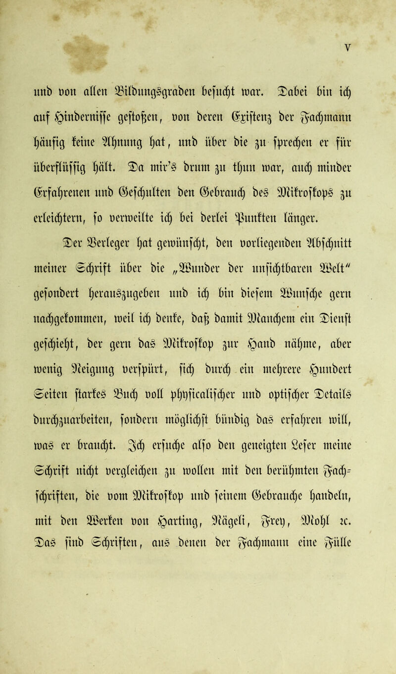 unb con aßen Sübung^graben befugt mar. $abei bin idj auf §inberniffe gefto j$en , non bereu %ifteng ber Fachmann häufig feine 3l^uuug h<*t, unb über bie 511 fprec^en er für überffüfftg hält. ®a rnir’3 brunt gu tfjun mxr and) tuinber Erfahrenen unb @efd)utteu beu ©ebraud) be3 Slifroffo^ gu erleichtern, fo cermeitte idj bei berlei fünften langer. $er Verleger ^at gemünfdjt, ben cortiegenben Slbfdjnitt meiner ©djrift über bie „äßunber ber nnfidjtbaren 2Mt gefonbert h^ctu^gugebeu unb id) bin biefem äBunfche gern nadjgefommen, meit ich baß bamit Standern ein SDienft gedieht, ber gern ba§ Sfifroffcp gur §anb nähme, aber wenig Steigung nerfpürt, ftdj burd) ein mehrere §nnbert ©eiten ftarfe§ Such aoß ü^ftcafifcher unb optifdjer S)etaite bnr^hjnarbeiten, fonbern möglidjft bünbig ba§ erfahren miß, m§> er brauet Sch erfinde alfo beu geneigten Sefer meine ©djrift nicht aergteidjen gu maßen mit ben berühmten $achr fünften, bie aom SWifrofftty unb feinem ®ebrau(he f)anbefn, mit ben Sßerfen non §arting, Sägeli, grei), Sicht ic. 3)a3 finb ©Triften, au3 beiten ber gadjmann eine fpße