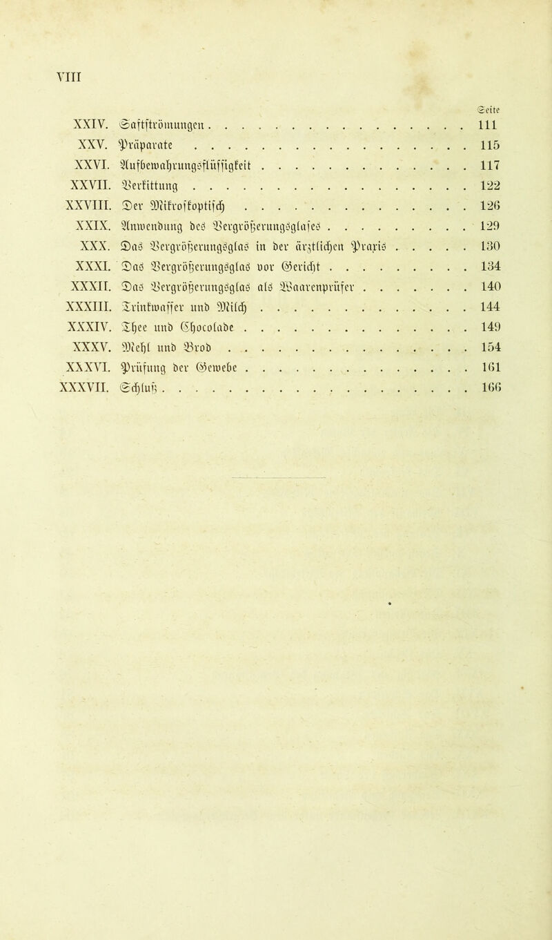 (Seite XXIV. öaftftrömnngen 111 XXV. Präparate 115 XXVI. 2luf6emaf)rungbflüffigfeit 117 XXVII. ®erfittnng 122 XXVIII. ©er SKtfrqffoptifdj 126 XXIX. Slmuenbung beb'Jßergrö§erungbgiafeb 129 XXX. ©ab Bergröfjerungbglab in ber ärjttid^ert $pra;cib 130 XXXI. ©ab Sergröfternngbglab uor ©eridjt 134 XXXII. ©ab iBergröBenmgbglab alb SBaarenprüfer 140 XXXIII. ©r infam ff er unb SJlüdj 144 XXXIV. ©fjee unb ©jocotabe 149 XXXV. 93Zef)t unb 33rob 154 XXXVI. ^Prüfung ber ©etoebe 161 XXXVII. @dflü§ 166