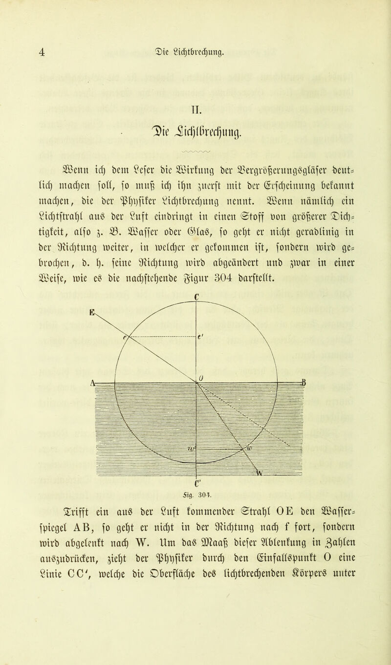 II. Die ilidjUirecljung. Senn idj bem £efer bte Sirfung ber 33ergröf$erung3gtäfer beut* lief) madjeu fofl, fo ntuf id) it)n ^nerft mit ber (Svfdjeiuung befamtt mad)en, bte ber ^ßt)i)fifer £id)tbred)ung nennt. Senn nämttd) ein Sidftftraht aus ber 8uft einbringt in einen @toff non größerer Oid)* tigfeit, atfo j. 33. S aff er ober ®IaS, fo geb)t er nid)t gerablinig in ber 9tid)tung meiter, in metcjjer er gelommen ift, fonbern mirb ge* brocken, b. \). feine föidjtung ttrirb abgeänbert unb ^oar itt einer Seife, wie e$ bie nad)ftet)enbe gtPr 304 barftettt. c c Sig. 304. Grifft ein au$ ber Öuft fommenber ®trat)t OE ben Saffer* fliege! AB, fo get)t er nidjt in ber $ftd)tung nad) f fort, fonbern wirb abgetenlt nad) W. Um ba$ SJlaa^ biefer Abteufung in 3af)(en auSjubrüdett, jiefyt ber ^ftfer bttrd) ben (Sinfaftspunft 0 eine Öinie CC', weldje bie Oberfläche be$ Iid)tbred)enben Körpers unter