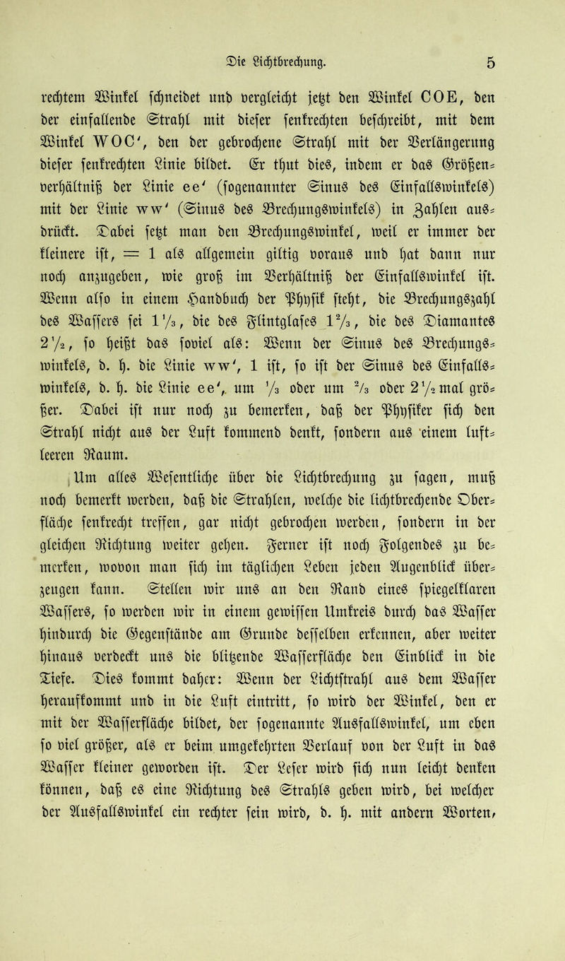 redjtem Sinfet fdjneibet ttnb oergteidjt je^t ben Sinfet COE, bett ber einfaüettbe @trafyt mit biefer f entrechten betreibt, mit bem Sinfet WOC', bett ber gebrodene (Straft mit ber Vertangentttg btefer fenfredjten Öirtie bitbet. (£r tb)ut bie8, inbem er ba8 (Größen* oerßättniß ber ßirtie ee' (fogenannter @inu$ be$ (SinfatßminfetS) mit ber Öinie ww' (@inu$ be§ 33redpng$minfet3) in gaßten au^- brüdt. £abei fe^t man ben ^redpng§minfet, meit er immer ber Heinere ift, = 1 at$ attgemein gittig oorauS nnb t)at bann nur nod) anpgeben, mie groß im SBerßättniß ber (Sinfatföminfet ift. Senn atfo in einem ^anbbud) ber ^tpfil ftet)t, bie 33red)ung$pf)t beS Saffer8 fei iy3, bie be3 gtintgtafe$ l2/3, bie be$ £)iamante$ 2'/2, fo heißt ba$ fooiet at$: Sentt ber @inu$ be$ 23redpng$* mittler, b. t). bie Öinie ww', 1 ift, fo ift ber @inu$ be3 ©nfattS* minfefö, b. t). bie Sinie ee',. um y3 ober um 2/3 ober 2y2mat grö= ßer. ®abei ift nur nod) p bemerten, baß ber fid) ben @tra^t nid)t aus ber 8uft fomtnenb benft, fonbern aus ‘einem tuft* teeren Staunt. Um atteS Sefenttiche über bie Sichtbredpng p fagen, muß noch bemerU merben, baß bie ©trauten, metdje bie tid)tbred)enbe Ober* ftäcfye fenfred)t treffen, gar nid)t gebroden merben, fonbern in ber gteidjen Stid)tung meiter get)en. gerner ift nod) gotgenbeS p be* merlen, moüoit man fid) im tägtid)en Öeben {eben 5tngenbtid über* zeugen lann. ©tetten mir uns an ben Staub eines ßpiegetftaren SafferS, fo merben mir in einem gemiffen UmfreiS burd) baS Saffer hinburd) bie ®egenftänbe am ©runbe beffetben erfcnnen, aber meiter hinaus üerbedt mtS bie bti^enbe Safferftäd)e ben (Sinbtid in bie £iefe. £)ieS lommt batjer: Senn ber 8id)tftrat)t aus bem Saffer herauffontmt nnb in bie 8uft eintritt, fo mirb ber Sintet, ben er mit ber Safferftäd)e bitbet, ber fogenannte StuSfattSmintet, um eben fo oiet größer, ats er beim umgelehrten SSertauf non ber ßuft in baS Saffer Heiner gemorben ift. £)er £efer mirb fid) nun teid)t beulen lönnen, baß es eine Stid)tung beS @trat)t$ geben mirb, bei metdjer ber StuSfattSminfet ein rechter fein mirb, b. f). mit anbern Sorten^