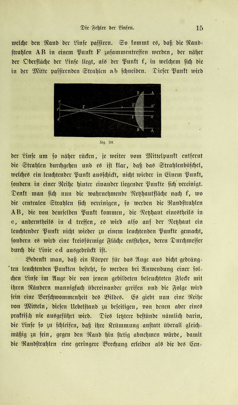 metd)e beit 9fanb ber Sinfe paffiren. <So fommt eg, bajj bie ^anb* [trauten AB in einem ^ßnnft F frufammentreffeu merben, ber näfyer ber Oberfläche ber Sinfe liegt, atg ber ^rtnlt f, in meinem fid) bie in ber TOtte paffirenben ©tragen ab fdjneiben. iDiefer ^ßunft mirb 5ftJ. 311. ber £infe um fo näfyer rüden, je meiter bom -Üftittelpuntt entfernt bie ©trauten burdjgeljen unb eg ift ftar, ba§ bag @trat)tenbüfd)e(, metdje'g ein teudjtenber <ßunft augfcpidt, nicht mieber in (Sinem ^unft, fonbern in einer 9teif)e hinter einanber liegenber ^nntte fkf)vereinigt. Oenft man fid) nun bie matjntefymenbe 'jfte^autftäcpe nad) f, mo bie centraten ©trauten fid) bereinigen, fo merben bie ^Ranbftrapten AB, bte bon bcmfetbeu ^unlt tommen, bie 9teyjaut einegtfyeilg in c, anb.erntt)ei(g in d treffen, eg mirb atfo auf ber sfteljjtjaut ein teudjtenber ^nutt nicht nrieber $u einem teud)tenben fünfte gemacht, fonbern eg mirb eine treigförmige gtäcpe entfielen, bereu Smrdjmeffer burd) bie Sinie cd auggebritcft ift. 23ebenft man, bap ein Körper für bag 5Utge aug bid)t gebräng* ten teucptenben fünften beftept, fo merben bei 2tnmeubung einer foB cpen Sinfe im Stuge bie bon jenem gebitbeten beleuchteten glede mit ipren iRänbern mannigfad) überein anbei* greifen nnb bie gotge mirb fein eine Sßerfcpmommenpeit bcg iöitbeg. (§g giebt nun eine ^eipe bon Mitteln, biefeit ttebelftanb $u befeitigen, bon betten aber eineg prattifep nie auggefüprt mirb. ®ieg (entere beftünbe nämlid) barin, bie Sinfe fo $u fcpteifen, bajj ihre Krümmung anftatt überall gleid^ mäpig $u fein, gegen ben 9tanb t)iu ftetig abnepmcn mürbe, bamit bie Ülanbftrapten eine geringere iörecpung erleiben atg bie beg (Sen-