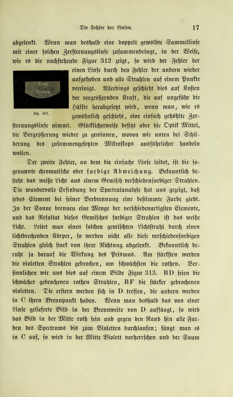 abgetenft. Senn nton beSpatb eine hoppelt gemötbte ©ammcttinfe mit einer fotcpen 3erftreuun9^^nTe pfammenbringt, in ber Seife, mie es bie nadftepenbe gigur 312 jeigt, fo mirb ber gepter ber einen 8infe bnrcp ben gelter ber anbern mieber aufgepoben nnb atte ©trauten auf einem fünfte oereinigt. SttterbingS gefdiept bieS auf foften ber oergrößernben $raft, bie anf ungefäpr bie £ätfte perabgefept mirb, menn man, mie e$ gemöputid ge[cf)iet)t, eine einfad) gepöplte 3er* ftreuungStinfe nimmt, (SHüdtidermeife befipt aber bie Optif Glittet, bie Vergrößerung mieber p geminnen, mooon mir unten bei ©dit- berung bes pfammengefe^ten 9Q?ifroffop3 au^füprlkper panbetn motten. Der ^meite gepter, an bem bie einfacpe $infe teibet, ift bie fo* genannte cpromatifcpe ober farbige 2tbmeicpung. Vefannttup be* ftept ba$ meiße ^icpt au$ einem ($emifcp üerfcpiebenfarbiger ©trapten. Die munberootte (Srfinbung ber ©pectratanatpfe pat nn$ gezeigt, baß jtebe§ (Stement bei feiner Verbrennung eine beftimmte garbe giebt. 3n ber ©onne brennen eine Strenge ber oerf^iebenartigften (Stemente, nnb ba$ ^efnttat biefe§ ©emifcße^ farbiger ©traplen ift ba3 meiße Öi(pt. leitet man einen fotcpen gemifcpten Sicptftrapt bnrcp einen ticptbrecpenben Körper, fo merben nid)t atte biefe oerfdjiebenfarbigen ©trapten gteicp ftarf oon iprer 91ifptnng abgetenft, Vefanntticp be* rnpt ja baranf bie Sirfung be$ ^ri§ma3. 5tm ftärlften merben bie oiotetten ©trapten gebrocpen, am ftpmätpften bie rotpen. Ver* finntidjen mir un$ bie8 anf einem Vitbe gigur 313. BD feien bie fcpmäcper gebrodenen rotpen ©trapten, BF bie ftärler gebrodenen oiotetten. Die erftern merben fid in D treffen, bie anbern merben in C ipren Vrennpuntt paben. Senn man be^patb baS oon einer £infe gelieferte Vitb in ber Vrennmeite oon D auffängt, fo mirb ba3 Vilb in ber 9D7itte rotp fein nnb gegen ben 91anb pin atte gar* ben be3 ©pectrumS bis pm Violetten bnrdtaufen; fängt man eS in C anf, fo mirb in ber Üftitte Viotett oorperrfden nnb ber ©anm