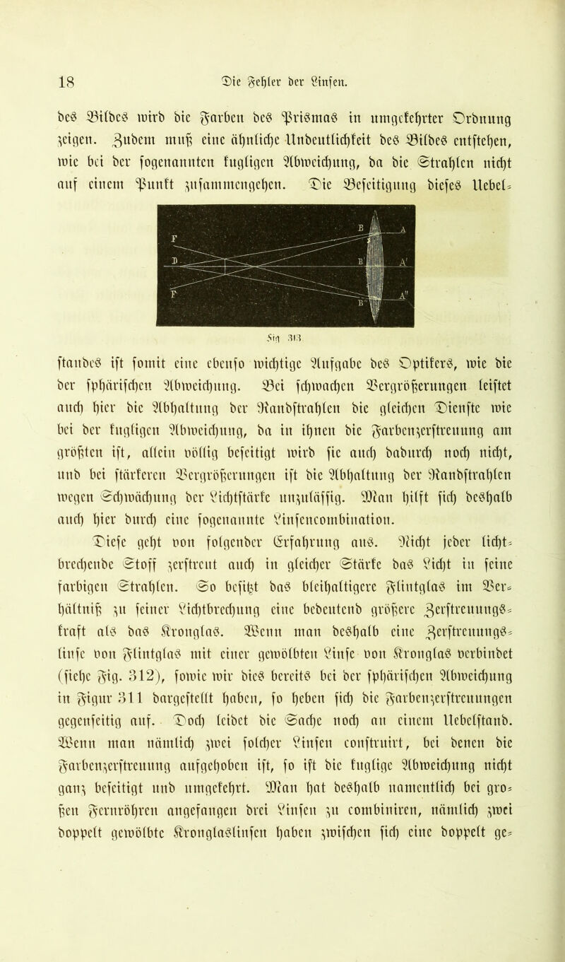 beS iöilbeS mirb bie garben beS Prismas in nmgeteßrter Drbnung geigen. 3ubem mnß eine ähnliche Unbentlicßfeit be§ L3ilbeS entfteßen, mie bei bei* fogenannten fngligen Slbmeicßung, ba bie ©traßlcn nicßt aitf einem ^nnlt $nfammcngeßcn. 'Die 33efeitignng biefeS liebet Stil 313. ftanbeS ift formt eine ebettfo mistige Aufgabe beS OptiferS, mie bie ber fpßärifdjen Llbmeicßttng. L3ci feßmadjen 23ergrößerungen leiftet and) hier bie Slbßaltitng ber fttanbftraßlen bie gleichen 'Dienfte mie bei ber fngligen Llbmeidjmtg, ba in ihnen bie garben^erftrennng am größten ift, allein nöllig befeitigt mirb fic and) babnrd) nod) nid)tf nnb bei ftärferen 93ergrößentngen ift bie Llbßaltitng ber 9tanbftraßlen megen ©djmäcßnng ber Licßtftärfe nn&uläffig. $tan hilft fid) be^halb auch hier bnrd) eine fogenannte Linfencombination. ®iefe geht non folgenber (Srfaßrung aitö. fließt jeber ließt* brechenbe ©toff ^erftrent auch in gleicher ©teirfe baS Lid)t in feine farbigen ©traßlen. ©o befißt bas bleihaltigere glintglaS im 23er* ßältniß $n feiner Lid)tbrecßnng eine bebentenb größere ^erftrenuug^^ traft als baS $ronglaS. 2Benn man beStyalb eine ^erftrcitnngS* linfe non gtintglaS mit einer gemölbten Linfe non ^ronglas nerbinbet (fieße gig. 312), fomie mir bieS bereits bei ber fpßärifdjen Llbmeicßung in gignr 311 bargeftellt haben, fo heben fid) bie garben^erftrertungen gegenfettig aitf. X)od) leibet bie ©aeße nod) an einem Uebelftanb. Senn man nämlich jmei folcßer Littfen conftruirt, bei benen bie garbenjerftrenitng anfgeßoben ift, fo ift bie tngtige 51bmeicßnng nießt gan$ befeitigt nnb nmgeteßrt. 9ftan ßat beSßalb namentlich bei gro* ßen gernrößren angefangen brei Linfen $n combiniren, nämlich $mci hoppelt gemölbte ^ronglaslinfcn ßabett $mifcßen fid) eine hoppelt ge*