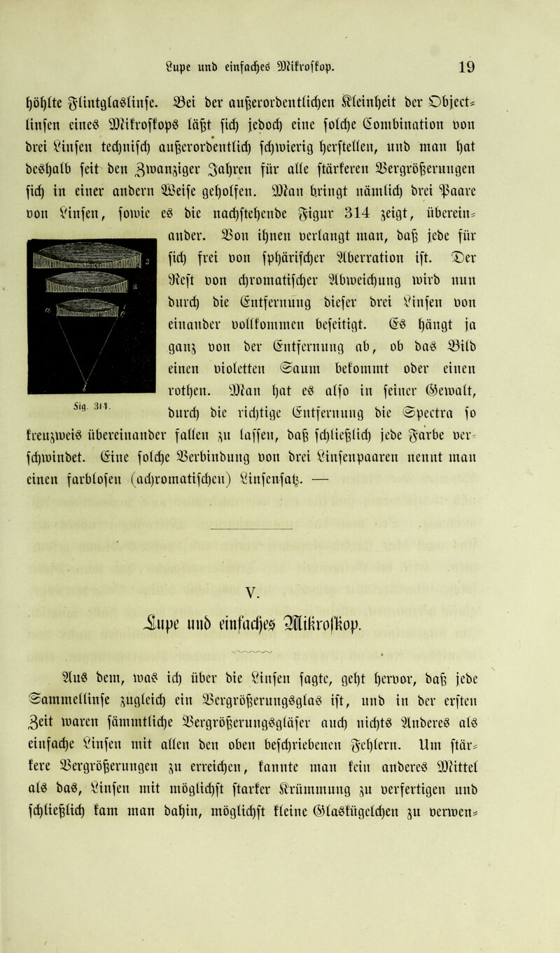 ßößtte güntgtaStinfe. Vei ber außerorbentticßen ®(einßeit bei* Object* tinfen eiltet TOfroffopS läßt fid) jebod) eine foteße Kombination non brei Sinfen teeßnifd) außerorbent(id) fd)tr»ierig ßerfteßen, nnb man t)at be$ßa(b feit ben ^mau^iger ^aßren für ade ftärferen Vergrößerungen fieß in einer anbern Seife geholfen. V?au bringt nämtid) brei ^aare non Sinfen, fomie e$ bie naeßfteßenbe gigur 314 jeigt, überein* anber. Von ißnen verlangt man, baß jebe für fid) frei non fpßärifcßer Aberration ift. Oer 9?eft non eßromatifeßer Abmeicßung mirb nun bureß bie Entfernung biefer brei Sinfen non einanber ooßfomtnen befeitigt. E$ ßängt ja ganj non ber Entfernung ab, ob ba$ Vitb einen niotetten @aum befommt ober einen rotßen. SO^an ßat e3 atfo in feiner (bemalt, bureß bie rießtige Entfernung bie @pectra fo freujtt>ei$ übereinanber faßen au (affen, baß fcßüeßlicß jebe garbe oer* feßminbet. Eine folcße Verbinbuttg non brei Sinfenpaaren nennt man einen farbtofen (ad)romatifcßeu) Sinfenfa^. — V. Jupe miö ejnl'rtdjt’ö SlÜtiroltiop. Au$ bem, ina$ id) über bie Stufen fagte, geßt ßernor, baß jebe Oammettinfe pgteieß ein Vergrößerungsglas ift, itnb in ber erfteu Beit mareu fämmtücße VergrößerungSgläfer aueß nießts AnbereS ats einfaeße Sinfeu mit aßen ben oben befeßriebenen geßtern. Um ftär* fere Vergrößerungen ju erreießen, fannte man fein anbereS bittet a(S baS, Sinfen mit möglicßft ftarfer Krümmung ^u verfertigen unb fcß(ießtid) !am man baßin, mögtießft tteine EttaSfitgetcßen nennen*