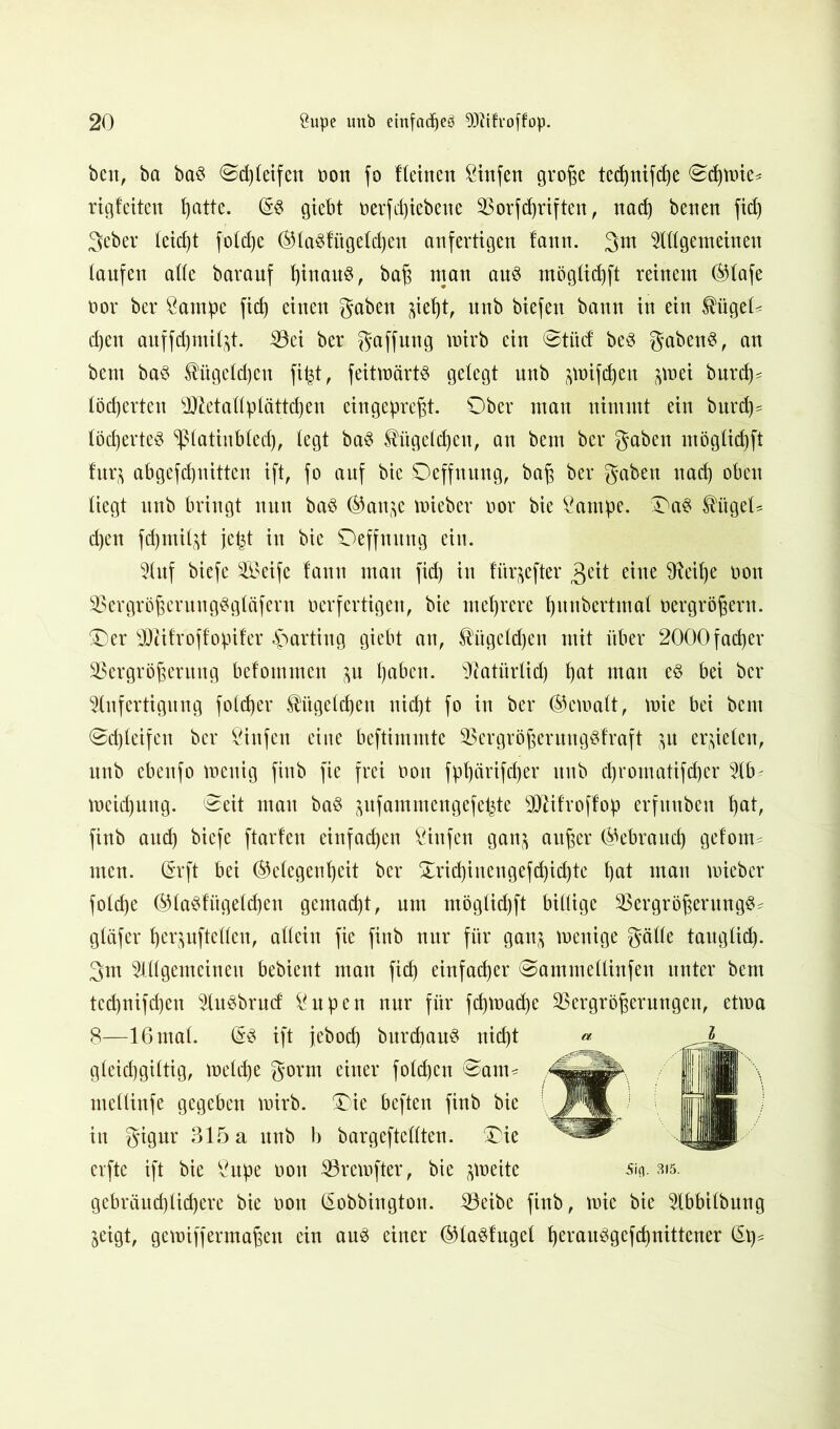 ben, ba ba$ ©cßleifen t>on fo fleinen &infen große ted)tttfc^e Schmie* rigfeiten f^atte. (§3 gtebt t>erfd)iebene Vorschriften, nad) benen fid) 3eber leid)t foldje Gla§fügeld)en anfertigen fann. 3m Allgemeinen laufen alle barauf l)tnau§, baß man aus möglidjft reinem Glafe oor ber ßantpc ftc^ einen gaben ^ief)t, unb biefett bann in ein $ügel< d)en auffd)inil^t. Vei ber gaffung wirb ein ©titcf beS gabenS, an beut baS Kügelchen fifrt, feitwärts gelegt nnb ^mifdjeu ^mei burd)- löcherten sIRetallplättd)en ein gepreßt. Ober man nimmt ein burd)= löchertet ^latinbled), legt ba$ Kügelchen, an bem ber gaben möglid)ft fur$ abgefd)nitten ift, fo auf bie Oeffnung, baß ber gaben nad) oben liegt unb bringt nun baS Gan^e mieber oor bie £ampe. Oa$ ^ttgeU d)en fdjmil^t jept in bie Oeffnung ein. Auf biefe Seife fann man fid) in fitrjcfter 3^tt eine $fteif)e non Vergrößerung$gfäfern oerfertigen, bie mehrere ^unbertmal oergrößern. Oer sDdfroffopifer Karting giebt an, Kügelchen mit über 2000fad)er Vergrößerung befommcn ^n ßaben. s3iatitrlid) f)at man eS bei ber Anfertigung foldjer Kügelchen nid)t fo in ber Gemalt, mie bei bem @d)leifen ber Öinfen eine beftimmte Vergrößerungäfraft ,}u erzielen, unb ebeufo wenig finb fie frei non fpf)ärifd)er unb dyromatifdjer Ab' meidjung, (Seit man ba$ jufammengefe^te 9Jdfroffop erfunben fjat, finb aud) biefe ftarfen einfachen Öiitfen gan$ außer Gebrauch gefotm men. <Srft bei Gelegenheit ber Oricf)inengefd)id)te hat man mieber folche Gla$fügelcf)en gemacht, um möglid)ft billige Vergrößerung^ gläfer herjnftelleu, allein fie finb nur für gan^ wenige gälle tangtief), gm Allgemeinen bebient man fid) einfacher Sammellinfen unter bem tcd)nifd)en Art^brucf &upen nur für fd)Wad)e Vergrößerungen, etwa 8—16 mal. (§3 ift febod) burcbauS nicht gleichgiltig, welche gorm einer fold)en ©am* mellinfe gegeben wirb. Oie beften finb bie in gigur 315 a nnb b bargeftellten. Oie erfte ift bie Öupe non Vrewfter, bie zweite äa. sk. gebräud)lid)ere bie oon (Sobbington. Veibe finb, wie bie Abbilbung jeigt, gewiffermaßen ein au3 einer Gla^fugel h^vanögefchnittener (5t)*