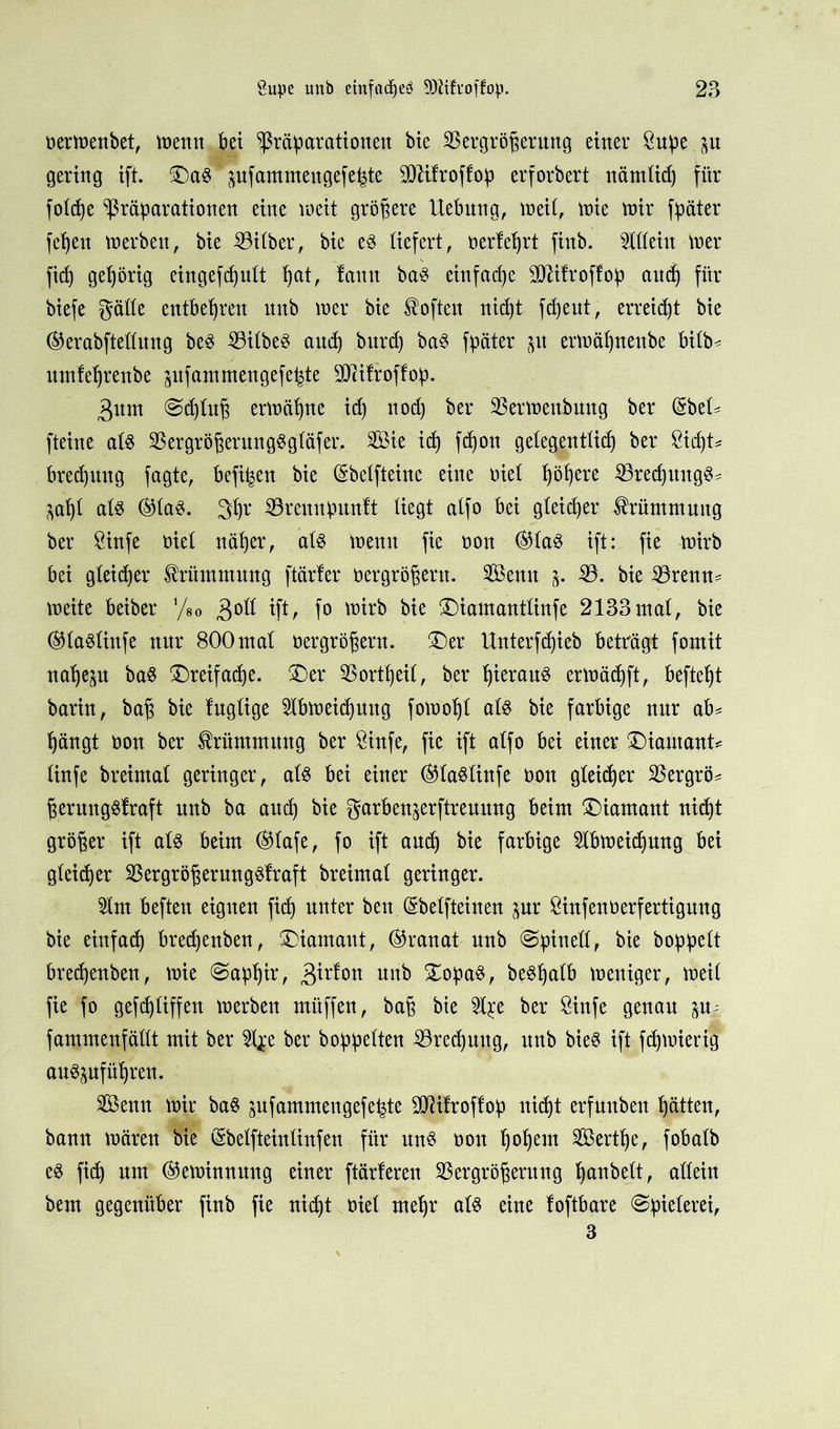 oerwenbet, wenn bet ^ßräparattortett bie Vergrößerung einer 8uße p gering ift. £)aS pfammeugefe^te SO^ifroffop erforbert nämtid) für fotcße Vibrationen eine weit größere Hebung, weit, wie wir fpäter feßett werben, bie Bitber, bie es liefert, oerteßrt finb. Mein wer ficß gehörig eingefdptt ßat, tarnt baS einfad)e BUtroftop aucß für biefe gätte entbehren mtb wer bie Soften nicßt fd)ent, erreicht bie ®erabftettuug beS BitbeS and) bttrd) baS fpäter p erwäßnenbe bitb* umteßrenbe pfammengefeßte Biitroftoß. 3um ©cßtuß erwäßne id) nod) ber Verwenbuttg ber (§bet* fteine atS VergrößerungSgtäfer. Sie icß fcßon getegenttid) ber Bcßt* brecßttng fagte, befi^en bie (Sbetfteine eine oiet ßößere BrecßttttgS* pßt atS ®taS. 3ßr Brenipuntt liegt atfo bei gteicßer Krümmung ber öinfe oiet näßer, atS wenn fie non ®taS ift: fie wirb bei gteicßer Krümmung ftärter oergrößent. Semt V. bie Brenn- weite beiber '/so $ott ift, fo wirb bie £>iamanttinfe 2133mat, bie ®taStiufe nur 800ntat oergrößern. £)er Hnterfcßieb beträgt fomit naßep baS £)reifacße. &)er Vortßeit, ber ßierauS erwädjft, befteßt barin, baß bie lugtige Hbweicßuttg fowoßt atS bie farbige nur ab* ßängt oon ber Krümmung ber 8infe, fie ift atfo bei einer £)iautant* tinfe breintat geringer, atS bei einer ©taStinfe oon gtei(ßer Vergrö* ßerungStraft nnb ba attcß bie garbenjerftrenung beim Diamant nicßt größer ift als beim ®tafe, fo ift aucß bie farbige Mweicßmtg bei gteicßer Vergrößerungstraft breintat geringer. Mt beften eignen ficß unter beit (Sbetfteinen pr Bnfenöerfertigung bie einfach bredjenben, Diamant, (Granat nnb ©pinett, bie boßßett brecßenben, wie @aßßir, 3irton nnb £oßaS, beSßatb weniger, weit fie fo gefcßtiffen werben mitffen, baß bie 2t£e ber öinfe genau p* fammenfättt mit ber l^e ber bobßetten Bredpug, unb bieS ift fdjwierig auSpfüßren. Senn wir baS pfammengefe^te BUtroftoß nicßt erfunbett ßätten, bann wären bie öbelfteinlinfen für uns oon ßoßem Sertße, fobatb eS ficß um (Gewinnung einer ftärteren Vergrößerung ßanbett, attein bem gegenüber finb fie nicßt oiet meßr ats eine toftbare ©ßieterei, 3