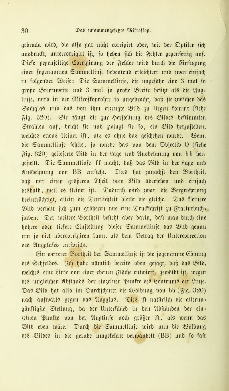 gebraut wirb, bie alfo gar nid)t corrigirt ober, wie ber Dptifer fid) auöbriicft, untercorrigirt ift, fo Ijeben fid) bie gebier gegenfeitig auf. Diefe gegeufeitigc (Sorrigirung ber gehler wirb burd) bie Einfügung einer fogeuamtten Sammclliufc bebeutenb erleid) tert unb jwar einfad) in fotgenber Seife: Die Santmcllinfe, bie ungefähr eine 3 mal fo große Brennweite unb 3 mal fo große Breite befi^t als bie Slugs tiufe, wirb in ber BMfroffobröfyre fo angebracht, baß fie jwifdjeti baS SacßglaS unb baS non ißm erzeugte Bitb jn liegen fomrat (fieße gig. 320). Sie fängt bie jur Herstellung beS BilbeS beftimmten Strahlen auf, brid)t fie unb jwingt fie fo, ein Bilb herjuftellen, weld)e§ etwas Heiner ift, als es ohne bas gefd)el)en würbe. Senn bie Sammelliufe fehlte, fo würbe bas non bem Dbjcctio 0 (fiehe gig. 320) gelieferte Bilb in ber Sage unb SluSbehnuug oon bb her# geftellt. Die Sammelliufe ff macht, baß bas Bilb in ber Sage unb StuSbehnuug oon BB entftefjt. ®ieS hat junädjft beit Bortheil, baß wir einen größeren Dl)etf bont Bilb itberfeßen unb einfad) beShatb, weil es Heiner ift. Daburd) wirb 3war bie Vergrößerung beeinträchtigt, allein bie Deutlidjfeit bleibt bie gleiche. Das Heinere Bilb 0erl)ält fid) jum größeren wie eine Drucffchrift ^u gracturbitd)s ftaben. Der weitere Bortheil beftel)t aber barin, baß man burd) eine höhere ober tiefere (Sinftellung biefer Samntelltnfe baS Bilb genau um fo oiel itbercorrigiren lann, als bem Betrag ber Untercorrection beS SlugglafeS eutfpricfjt. (Sin weiterer Bor®eil ber Sammellinfe ift bie fogenannte (Sbnuug beS SehfelbeS. geh ha^e närnlid) bereits oben gefagt, baß baS Bilb, weld)eS eine Sinfe oon einer ebenen gläcße entwirft, gewölbt ift, wegen beS ungleichen SlbftaubS ber einzelnen Sßunfte beS Zentrums ber Öinfe. Das Bilb hat alfo im Dnrchfchnitt bie Sölbung oon bb (gig. 320) nad) aufwärts gegen baS SlugglaS. Dies ift natürlich bie aller uns günftigfte (Stellung, ba ber Unterfdjieb in ben Slbftänben ber eins feinen fünfte oon ber Sluglinfe noch größer ift, als wenn baS Bilb eben wäre. Durch bie Sammellinfe wirb nun bie Sölbung beS BilbeS in bie gerabe umgeleljrte oerwanbelt (BB) unb fo faft