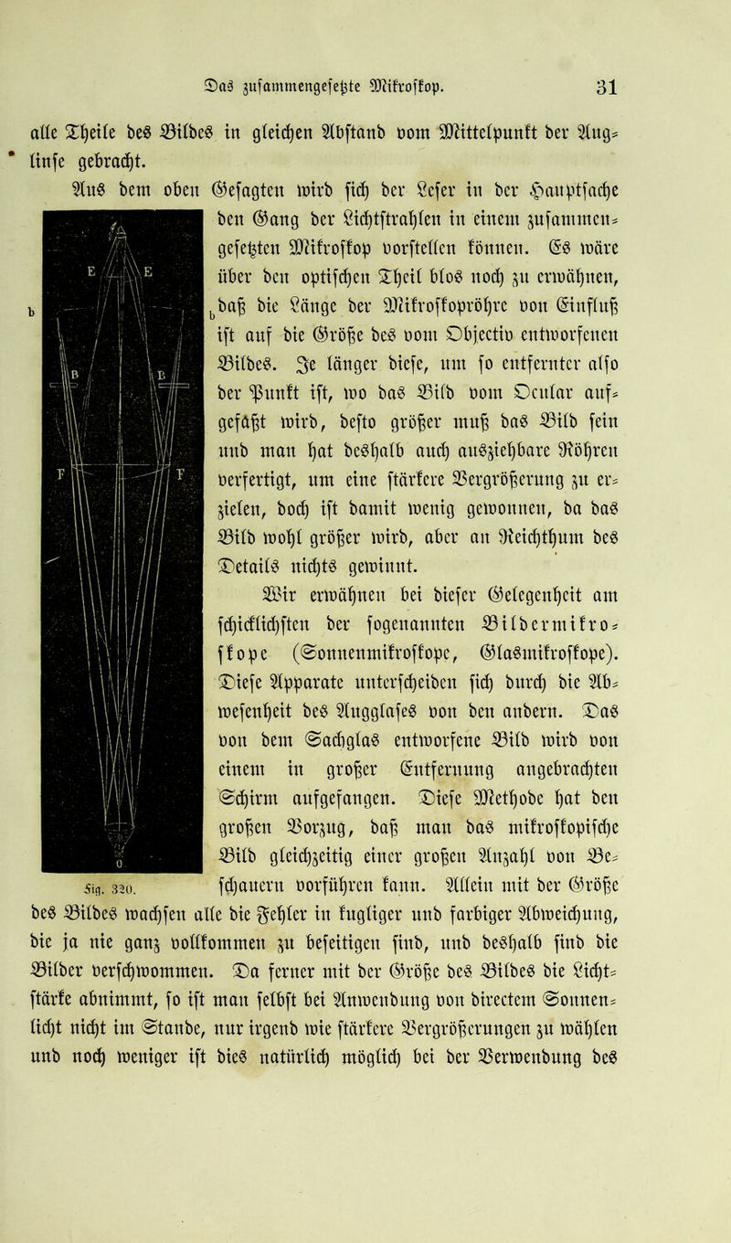 alle Ztyite be§ VilbeS in gleiten 21bftanb nom SO^ittelpunft ber 21ug* tinfe gebraut. 21u6 bent oben ©efagten mirb fid) ber Sefer in ber §anptfaci)e ben ©ang ber £id)tftrahlen in einem zufammen* gefegten -äftifroffob norftellen tonnen. E3 märe über ben optifdjen Ztyil blo§ nod) p ermähnen, bbaß bie Sänge ber SKifvoffopröljre non Einfluß ift anf bie ©röße be8 nom Objectit» entmorfenen VilbeS. ge länger biefe, mn fo entfernter ctlfo ber ^ßunft ift, mo ba$ Vifb nom SDcitlar auf* gefaßt mirb, befto größer muß ba$ Vilb fein uub man hat be^l^alb auch au^jie^bare Röhren oerfertigt, um eine ftärfere Vergrößerung p er* fielen, bod) ift bamit menig gemounett, ba ba3 Vilb mohl größer mirb, aber an fReicßtßum be$ Details uid)t$ gemiunt. Sir ermähnen bei biefer (Gelegenheit am fd)idlid)ften ber fogeuannten Vilbermifro* fl ofse (@onnenmilroflo!pe, ©laSmifroffope). ®iefe 5X^^>arate unterfcßeiben fid) burd) bie 2lb* mefenheit be$ 21ugglafeg non ben anbern. £)a$ non bem @ad)gla3 entmorfene Vilb mirb non einem in großer Entfernung angebrachten @d)irm aufgefangen. ®iefe 9ttetl)obe hat ben großen Vorzug, baß mau ba$ mifroffopifdje Vilb gleichzeitig einer großen Sluphl non Ve^ 5in; 320. flauem norführcn faun. Allein mit ber (Größe be$ Vilbel machfen alle bie gehler in lugliger unb farbiger 51bmeid)ung, bie ja nie ganz nolllommeu zu befeitigen finb, unb be$l)alb finb bie Vilber nerfdjmommen. Za ferner mit ber (Größe beä Vilbel bie Siü)U ftärfe abnimmt, fo ift man felbft bei 2lnmenbung non birectem ©ottuem ließt nicht im @tanbe, nur irgenb mie ftärfere Vergrößeruugen zu mäljleu unb nod) meniger ift bieS natürlich möglich bei ber Vermenbuug be8