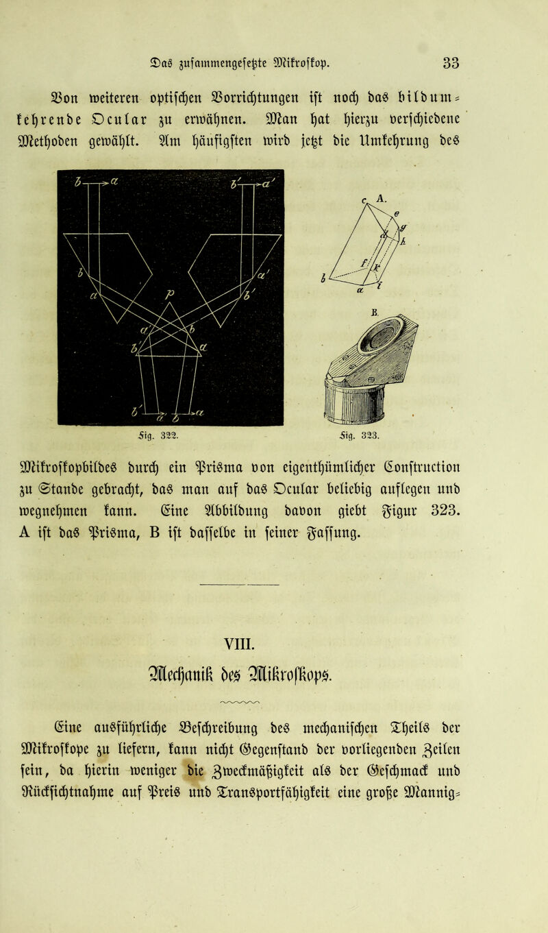 $on netteren o:ptifcf)en SSorridjtungen ift nod) ba$ bilbunt = fefyrenbe Ocular %u ernennen. SO^att fyat Ijierju üerfdjtebene SD^et^oben gemäht, 21m fyäufigften ttrirb je|t bie Umfefyrung be$ Sig. 322. Äifl. 323. SJUIroffoipbilbeS bur^ ein *ßri$nta üon eigentf)ümticf)er ©nftruction ju Staube gebraut, ba8 man auf ba$ Ocular beliebig anftegen unb megnefynten lann. ©ne Ibbitbnng baüon giebt gigur 323. A ift ba$ Prisma, B ift baffetbe in feiner gaffung. VIII. Sledjantä k& SMrofRops. ©ne ausführliche SÖefchreibung beS mechanifchen ber •öCftilroffo:pe $u liefern, lann nid)t ®egenftanb ber rorliegenben feiten fein, ba fyierin weniger bie gmecfmäjngleit als ber ®efd)ma(f nnb ftUtcffichtnahme auf ^ßreis nnb 5Sran6^>ortfäf)igteit eine große bannig*