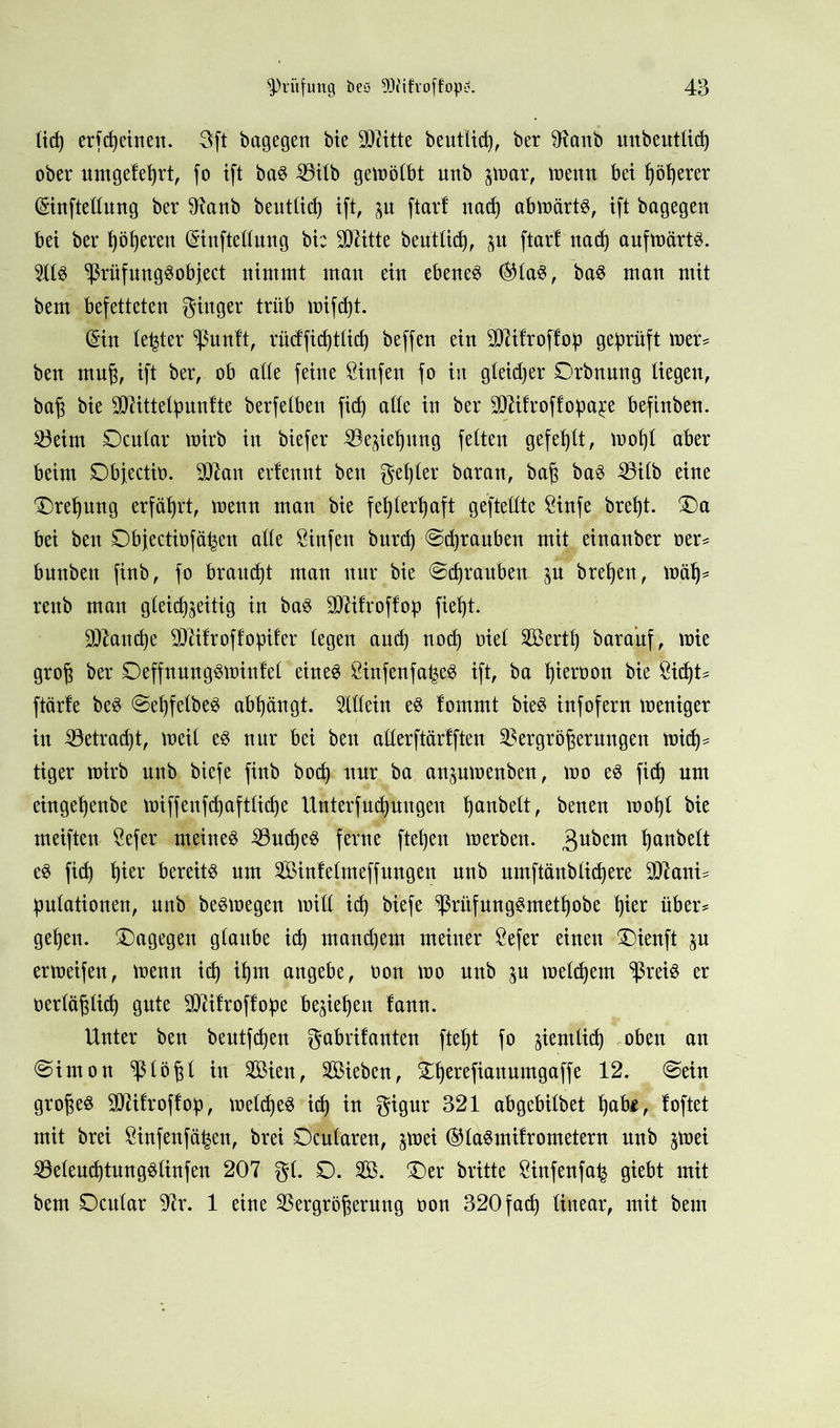 ließ erfcfyettten. 3ft bagegert bte SO^itte beutlicß, ber $Raub unbeutlicß ober umgeleßrt, fo ift baS Vilb gewölbt unb par, wenn bet ßößerer ©inftellung ber 91anb beutlicß ift, p ftart nacß abwärts, ift bagegen bei ber ßößeren ©inftellung bi: Dritte beutlicß, p ftarf nad) aufwärts. 5llS ^ßrüfungSobfect nimmt man ein ebenem ©HaS, baS man mit bem befetteten ginger trtib wifcßt. ©in le^ter ^ßunft, tücfficßtlicß beffen ein SMfroftoß geprüft wer* ben muß, ift ber, ob atte feine Sinfen fo in gleidjer Orbnung liegen, baß bie SDUttelßuntte berfelben ficß alle in ber SJtifroffopa^e befinben. Veim Ocular wirb in biefer Vepßung feiten gefehlt, woßt aber beim Dbjectin. 9Ü^an ertennt ben geßter baran, baß baS Vilb eine Dreßung erfährt, wenn man bie feßlerßaft gefteilte &infe breßt. 0a bei ben Dbjectinfä^en alle Sinfett burcß Scßrauben mit einanber ner= bnnbett finb, fo braucßt man nnr bie Scßraubeu p breßen, maß* rettb man gleichzeitig in baS VUfroffop fießt. Sttancße Sftifroffopifer legen ancß nod) oiel Sertß barauf, wie groß ber DeffnungSWinlel eines SinfenfaßeS ift, ba ßieroon bie 8icßt= ftärle beS SeßfelbeS abßängt. Allein es lommt bieS infofern weniger in Vetracßt, weil es nnr bei ben allerftärlften Vergrößerungen wicß^ tiger wirb unb biefe finb bocß nnr ba anpwenbeu, wo es ficß um eingeßenbe miffenfcßaftlicße Unterfucßuugeu ßanbelt, benen moßl bie meiften $efer meines VucßeS ferne fteßen werben. 3u^etlt ßanbelt eS ficß ßier bereits nur Sinfetmeffungen unb umftänblicßere 9D7ani= ßulationen, unb beSwegen will icß biefe VätfungSmetßobe ßier über* geßen. ^Dagegen glaube icß mandjem meiner £efer einen 0ienft p erweifen, wenn icß ißm angebe, non wo unb p welcßem $reis er nerläßlicß gute SDUfroffoße beließen lann. Unter ben beutfcßen gabrifanten fteßt fo pmlid) oben an Simon Vlbßl in Sien, Sieben, fcßerefiauumgaffe 12. Sein großes SKRifroffop, welcßeS icß in gigur 321 abgebilbet ßab$, loftet mit brei Sinfenfä^en, brei Scularen, pei ©laSmifrometern unb pei VeleucßtungSlinfen 207 gl. 0. S. 0er britte Sinfenfa^ giebt mit bem 0cular 97r. 1 eine Vergrößerung non 320 fad) linear, mit bem