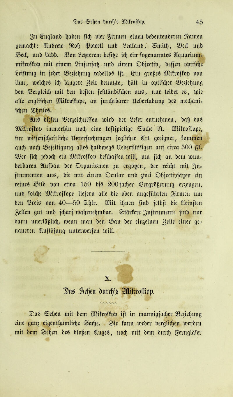 3tt (Snglanb ^aben fid) öier girmen einen bebentenberen kanten gemacht: Führern $toj3 ^ßoweß nnb Sealanb, ©rnitb, 33ed nnb 33ed, nnb £abb. 23on öe^terem befi^e ich eitrfogenannteS Aquarium* mifroffoip mit einem öinfenfa^ nnb einem ©bjectiü, beffen optifcbe Stiftung in jeher Söejiebung tabelloS ift. (Sin großes SDäfroflop oon ihm, welches irf) längere $ät benagte, l)ält in optier SÖejtebung ben Vergleich mit ben beften feftlänbifdjen aus, nnr leibet es, tpie alle englifd)en Sttifroflope, an furchtbarer Ueberlabnng beS medjani* fd)en 2luS biefen SBerjei^niffen voirb ber Sefer entnehmen, ba§ bas SUlifroflob immerhin nod) eine foftfpielige ©adje ift. Sßälroffoipe, für wrffenfdjaftlidje tf*tterfud)ungen jeglicher 5lrt geeignet, lommen and) nad) iöefeitignng alles ^albmegS Ueberflüffigen anf circa 300 gl. 2Ber fid) febod) ein 9Jälroffo:p befdjaffen miß, nrn fid) an bem wun= berbaren Aufbau ber Organismen ju ergäben, ber reicht mit 3n* ftrnmenten ans, bie mit einem Ocnlar nnb jmei Objectinfä^en ein reines 23ilb oon etma 150 bis 200fadjer Vergrößerung erzeugen, nnb foldje SMfroffope liefern alle bie oben angeführten girmen nm ben ^ßreis oon 40—50 STblr. SSJiit ihnen finb felbft bie lleinften gellen gnt nnb fd)arf wahrnehmbar, ©tariere gnftrnmente finb nur bann unerläßlich, wenn man ben Vau ber einzelnen 3elle einer ge^ uaneren 21uflöfung unterwerfen will. X. Das Sel)en fmrdfs Qflifirallioy. £)aS ©eben mit bem üMlroffoip ift in mannigfacher Ziehung eine ganj eigentümliche ©ache. ©ie lann Weber verglichen werben mit bem ©eben bes bloßen kluges, noch mit bem bitrdj gerngläfer