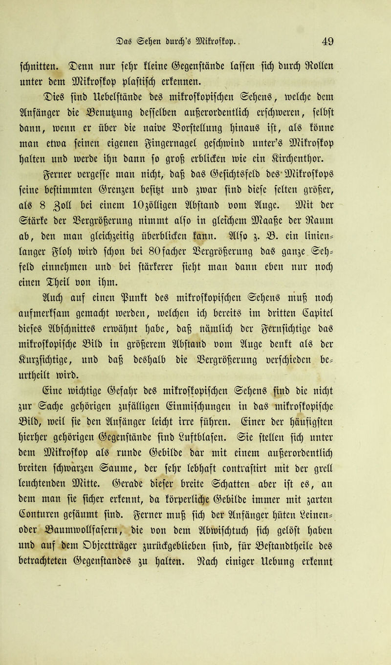 fd)nitten. 3)enn nur fc^r flehte ®egenftänbe taffen fxd) burdj Sollen unter bem SDßifroffop plaftifd) erfeuueu. £)ie$ fiub Uebelftänbe be$ mifroffopifcßen ©eßenS, metctje bem Anfänger bie Venu^ung beffetbeu außerorbentlid) erfdjtueren, fetbft bann, trenn er über bie naire Vorftellung ßinauS ift, aU fönne mau ettra feinen eigenen gingernagel gefdjtninb untere TOfroffop galten nnb trerbe iljn bann fo groß erbfiden trie ein tirdjentßor. gern er rergeffe man nid)t, baß ba$ ®efidjt3felb beö SD^itroffop^ feine beftimmten (Grenzen befi^t nnb ^tnar finb biefe fetten größer, als 8 3°^ Ottern 10Rödigen Slbftanb rom 2luge. $Mt ber @tärfe ber Vergrößerung nimmt atfo in gletdjem £Cftaaße ber 9taum ab, ben man gteieft^eitig überbliden fann. 5Xtfo j. V. ein tinien* langer gloß trirb fdjon bei 80 faefjer Vergrößerung baS ganze @eß* felb einne^men nnb bei ftärferer fießt man bann eben nur nod) einen £ßeil ron ißm. 5lud) auf einen *ßunft beS mifroffopifeßen @eßenS muß nod) aufmerffam gemalt tu erben, tneldjen idj bereite im britten (Kapitel biefeö 2lbfd)nitteS ermähnt ßabe, baß nämlid) ber gernfidjtige ba$ mifroffopifdje Vilb in größerem $lbftanb rom 5luge beult als ber turzfidjtige, nnb baß beSßalb bie Vergrößerung rerfeßieben be* urtßeilt trirb. (Sine triftige ®efaßr beS mifroffopifdjen @ef)enS finb bie nid)t Zur @ad)e gehörigen zufälligen (Sinmifdjungen in baS mifroffopifdje Vilb, weil fie ben Anfänger leidjt irre füßren. (Siner ber ßäufigften fyierßer gehörigen @egenftftnbe finb 8nftblafen. @ie ftelleu fid) unter bem üMfroffop als runbe ®ebilbe bar mit einem außerorbentlid) breiten feßtnarzen (Saume, ber feßr lebhaft contraftirt mit ber grell leucfjtenben 3CRitte. ®erabe biefer breite Scßatten aber ift es, an bem man fie fidjer erfennt, ba förderliche ®ebilbe immer mit zarten Konturen gefänmt finb. gerner muß fid) ber Anfänger hüten deinen* ober Vaumtrollfafern, bie ron bem 2lbtrifd)tud) fid) gelöft ßaben nnb auf bem Objectträger zurüdgeblieben finb, für Veftanbtßeile beS betrachteten ®egenftanbes zu galten, sftad) einiger Uebung erfennt