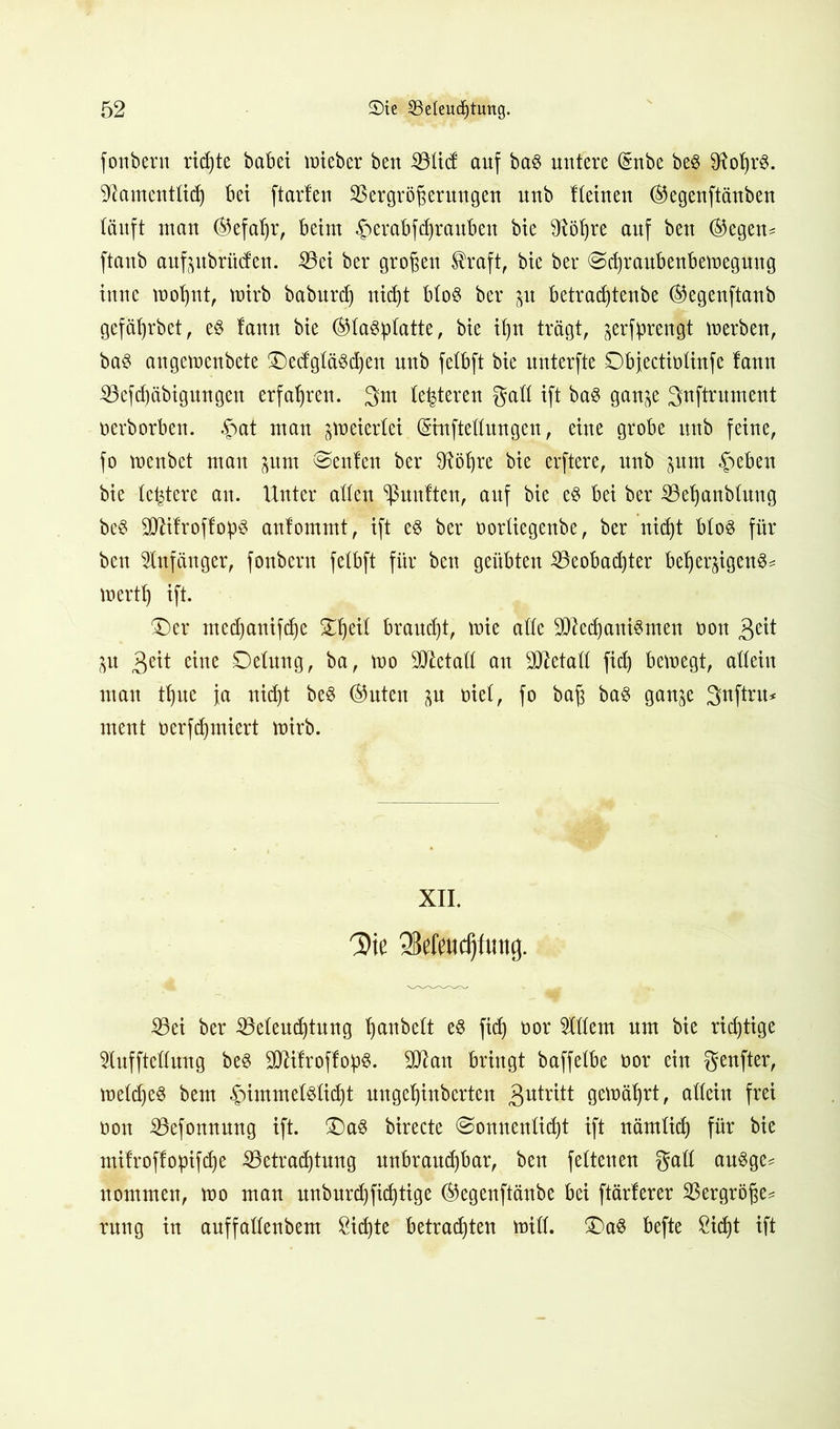 fonbern richte habet mieber ben Vticf auf ba§ untere dnbe be3 $Rohr$. Namentlich bet ftarlen Vergrößerungen unb Keinen ®egenftänben läuft man ©efaljr, beim ©erabfdjrauben bie Nöt)re auf ben ®egen- ftanb aufpbrücfen. Vei ber großen $raft, bie ber ©cßraubenbemegung inne mot)nt, mirb baburdj nicht bto§ ber $n betradjtenbe ®egenftanb gefäljrbet, e§ taun bie (^taö^Iatte, bie ißn trägt, jerfpreng-t merben, ba$ angemenbete ®e<fgtä$dj'en unb fetbft bie unterfte Dbjectiotinfe lann Vefd)äbigungen erfahren. 3m teueren gatt ift ba3 gan^e Snftrument oerborben. £at mau jmeiertei (Sinftettungen, eine grobe unb feine, fo menbet man jum beulen ber Nöhre bie erftere, unb jum §eben bie (entere au. Unter alten fünften, auf bie e§ bei ber Veßanbtuug bc$ SNifroffopS anfommt, ift e§ ber oortiegeube, ber nicht bto3 für ben Anfänger, fonbern fetbft für ben geübten Veobacßter beherzigend mertt) ift. £)er mcdjanifche Sßeit braucht, mie atte Mechanismen üott $eit Zn £tit eine Detung, ba, mo Metatt an SCRetatt fidj bewegt, allein man tfjue ja nid)t beS ®uten zu oiet, fo baß bas ganze 3ttftru^ ment oerfdjmiert mirb. XII. Die 38efeud)fmig. Vei ber Vetendjtnng ßanbctt es fidj oor Ottern um bie richtige 9tufftettung bes MifroffopS. Man bringt baffetbe oor ein genfter, metdjeS bem §immet6tid)t nngeßinberten 3utr^tt gemährt, attein frei üott Vefonnnng ift. S)aS birecte @onnentid)t ift nämlich für bie mitroffopifdje ^Betrachtung unbrauchbar, ben fettenen gatt auSge* nommen, mo man nnbnrdjficßtige ®egenftänbe bei ftärferer Vergröße* rnng in anffattenbem 8idjte betrachten mitt. 2)aS befte ßidjt ift