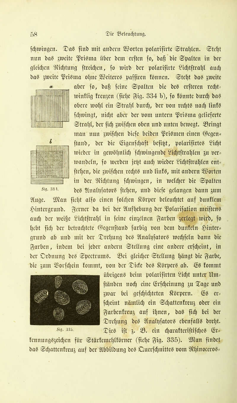 Sia. 33-?. fcpiningen. £)a$ fiitb mit anbern Sorten potarifirte ©trapten. ©tept nun baS jtoeite ^riSma über bem erften fo, baj3 bie ©palten in ber gteidjen Dxicptung ftreicpen, fo tnirb ber potarifirte &id)tftrapt and) baS ^loeite Prisma ot)ne ScitercS paffiren lönncn. ©tept baS Anette aber fo, bap feine ©patten bie bcS erfteren recpt^ minftig freuten (fiepe gig. 334 b), fo fönnte burd) bas obere mopt ein ©trat)! burcp, ber non redjtö nacp tinfs fcptoingt, uid)t aber ber nom untern ^ßriSma getieferte ©trat)!, ber fid) prifdjen oben itnb unten beinegt. bringt man nun ^nifcpen biefe beiben ^riSmcn einen ©cgcn* ftaub, ber bie (Sigenfdpft befipt, potarifirte^ Sicf)t micbcr in getnöljntid) ftpmingeube ßicptftrapten p ner* manbetn, fo inerben jept and) mieber öicptftrdpten ent*, fielen, bie ^inifcpen recpts unb tiitfs, mit anbern Sorten in ber. Stiftung fcpiningen, in meiner bie ©patten beS DtnatpfatorS ftcpcn, unb biefe gelangen bann pnt 9luge. DJfoit fiept atfo einen fotd)en Körper beteuertet auf bitnltem .fMntergruub. gerner ba bei ber Stufpebung ber ^otarifation meiftenS audj ber lneiße .Sicptftrapt in feine einjetnen garben jertegt mirb, fo rebt fid) ber betrad)tete (^egenftanb farbig non bem bunfein hinter* grunb ab unb mit ber £)repung beS ^tnatpfatorS meepfetn bann bie garben, inbem bei jeher anbern ©tettung eine anbere erfepeint, in ber Drbnung beS ©pectrumS. 33ei gteieper ©tettung pängt bie garbe, bie pm SBorfcpein fommt, non ber £>ide beS Körpers ab. (§S fommt übrigens beim potarifirten £icpt unter Um* ftänben ttoep eine (Srfdjeinung p £age unb jmar bei gefcpidjteten Körpern. (§8 er* fepeint nämtiep ein ©epattenfreu^ ober ein garbenfreu^ auf ipnen, baS fid) bei ber £)repmtg beS InatpfatorS ebenfatts brept. 33ä- £)ieS ift j. i8. ein cparafteriftifcpeS (5r* fennungSjeicpen für ©tärfemeptförner (fiepe gig. 335). $ftan finbet baS ©epattenfreu^ auf ber 5lbbitbung beS DuerfcpnitteS nom SRpinoceroS*