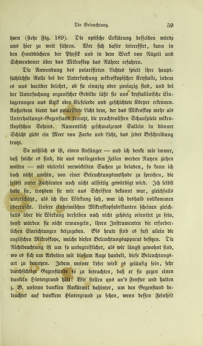 fyorn (fief)e gig. 189). £)ie opifte (Srftärung beffetben mürbe uns per p meit führen. Ser fit baftir intereffirt, fann in ben §anbbüd)ern ber ^pfif unb irt bem Ser! non s)?ägeti nnb @d)menbener über bas Bäfroffop baS Mpre erfahren. £)ie 2lnmenbung beS potarifirteu &itteS fpiett ipe pup= fäd)üd)fte 9Me bei ber Unterfutung mifroffopifctjer Ifrptatte, inbem eS uns barüber belehrt, ob fie einzig ober p>eia$ig .finb, nnb bei ber Unterfutung organifdjer ®ebitbe tä§t fie uns frptattiuifte ($in* tagerungen aus $atf ober $iefeterbe unb gefettete Körper ernennen. Stuprbem bietet baS ipotarifirte Stdjt bem, ber baS Bli!roffo:p rnep ats UntertjaltungS*®egenftanb bettup, bie pradjtoottften @d)aufüie!e rnifro* {topften ©epnS. Bamenttit geftmot^eneS ©aticin in bünner ©titt giebt ein SCReer non garbe unb 8itt, baS jeber Beitreibung trofct. @o mijjtit es ift, einen Anfänger — nnb id) benle mir immer, baft fotte eS finb, bie aus nortiegenben feiten merben Sftupu petjen motten — mit nietertei nermicfelten ©aten p betaben, fo !ann id) bot nitt umpn, non einer BeteuttungSmetpbe p fpeten, bie fetbft unter gatteuten not nitt attfeitig gemürbigt mirb. 3t fetbft tpbe fie, tropern fie mir aus ©triften befannt mar, gteitfatts uuterftä^t, ats it ipe Sirtung falj, mar it beSptb nottlommen überraftt. Unfere einpimiften- BHtroffopabritanteu fteinen gteit* fatts über bie Sirlung berfetben nod) uit't gehörig orientirt p fein, fonft mürben fie nitt ermangetn, ipen 3nftrumenten bie erforber* titen (Sinrittungeu beipgeben. Bis pute finb es faft attein bie engtiften Blifroffop, mette biefen BetenttungSapparat befipn. £)ie ^littbeattnng ift um fo unbegreiftiter, ats mir tängft gemotpt finb, mo es fit um Arbeiten mit btoprn toge pnbett, biefe BeteuttungS* art p benupn. gebeut, meiner 8efer mirb es geläufig fein, fep burtfittige ®egenftänbe fo p betratten, baf$ er fie gegen einen bunletn §intergrunb f)ätt: Sir ftetten uns an’S genfter unb tjatten j. B. nuferen buntten 91odärmet bapnter, um ben ®egenftanb be^ tenttet auf bnnftem §intergruub p fepn, menn beffen geinpit