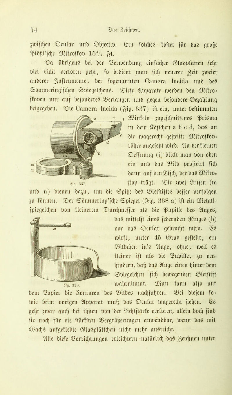 Steifheit SDcutar mtb Dbjectin. (Sin fotdjeb foftet für bab grof^e WWW attifroffop 153A gt. £>a itbrigenb bet ber 23ennenbung einfadjer ©tabptatten fcfyr nietBidjt nedoren gel)t, fo bebient matt fid) neuerer freier attberer gnftrumente, ber fogenannten Camera lueida ttnb beb @ömutcring’fd)ett @piegefd)enb. £>icfe Apparate »erben ben SMfro* ffopett nur auf befonbereb bedangen mtb gegen befottbere SBe^atjUntg beigegeben. ®ie Camera lucicla (gig. 337) ift ein, unter beftimmten i Söinfeht jugcfdjuitteneb ^ßribuia in bem SMftdjcu a b e d7 bab an bie magerect)t geftedte sD7ifroffop^ röt)re angefetd tnirb. du ber Keinen Deffnuitg (i) b lieft utatt non oben eilt ttnb bab 33Ub projicirt fid) bann auf bcuXifd), ber babSDKKo? 5iö. 33?. ffop trägt, £)ie imi Stufen (m ttnb n) bienen baju, um bie @pifee beb SUeiftifteb beffer nerfotgen ^u föttneu. £)er @ömmerittg,fd)e Spiegel (gig. 338 a) ift ein WlttalU fpiegetd)cu non Keittercm 5Durd)meffer alb bie Sßupilte beb dugeb, bab mittetft eiltet febentben Diittgeb (b) nor bab Dcular gebradjt tnirb. (Sb tnirft, unter 45 ®rab geftedt, ein SSilbdjen itdb duge, oljue, tneit eb Keiner ift atb bie ^ßupide, ner* pittbern, ba£ bab duge einen fjinter bent @piegeld)ett fid) betnegenbett ißleiftift maljrnimmt. SDlatt fantt atfo auf beut Rapier bie (Sonturen beb SBitbeb nadjfaljren. Söei biefent fo* tnie beim norigen Apparat muß bab Dcttlar tnagered)t fielen. (Sb gept ^tnar and) bei ifynett non ber £id)tftärfe nedorett, allein bod) finb fie nod) für bie ftärfften SSergrö^erungeu amnenbbar, tnenn bab mit 2£ad)b aufgeftebte ®labplättd)en nid)t ntdjr aubreid)t. dde biefe 23orrid)tuttgen erteid)tent natürtief) bab ,3eid)ucn unter