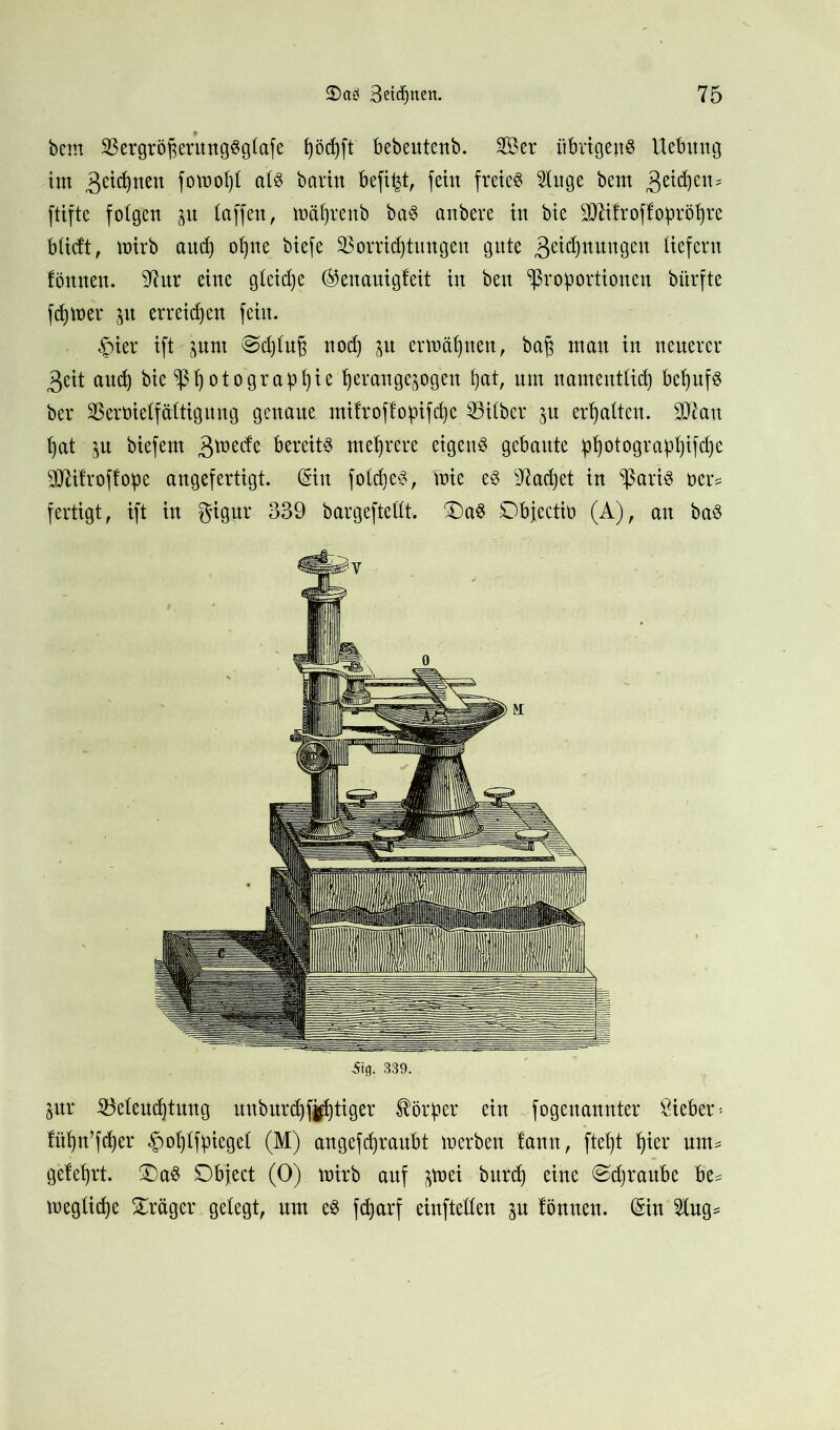 bem Vergröfjerung«glafe Ijödjft bebeutenb. Ser übrigen« Hebung im 3eidpen fotnot)! al« bartn befifct, fern freie« 21uge bem Reichem ftifte folgen p taffen, mähren b ba« anbere in bie SCRitroffoprötjre bücft, mirb auch ohne biefe Vorrichtungen gute 3eidpungeu liefern fönnen. 97ur eine gleiche ®enauigleit in beu Proportionen biirfte ferner p erreichen fein. §ter ift prn Schluß noch p ermähnen, ba£ mau in neuerer 3eit and) bie Photographie ^erange^ogett hat/ «m namentlich befpf« ber Vervielfältigung genaue mifroffopifche Vilber p erhalten. Sftan hat p biefem gmetfe bereit« mehrere eigen« gebaute Photographie VHfroffope angefertigt. (Sin foldje«, mie e« Machet in Pari« öers fertigt, ift in gigur 339 bargeftellt. £)a« Objectio (A), an ba« Sifl. 339. pr Veleudjtung unburchffhtiger Körper ein fogenannter Bieber = fühn’fdjer ülfpiegel (M) angefdjraubt merben lann, fteht tyix nm^ gelehrt. £)a« Object (0) mirb auf p>ei bnrch eine ©djraube be^ meglidje Präger gelegt, um e« fcparf eiuftellen p lönnen. (Sin 21ug*