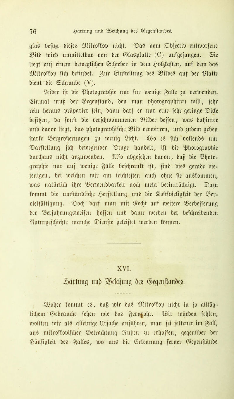 gta^ befi^t btefe^ SOcifroffop mcßt. £)a3 oorn Dbjectio entworfene Bilb wirb unmittelbar non ber (Steinplatte (C) aufgefangen. @te liegt auf einem beweglichen @cßieber in bem £ol$faften, auf bem ba$ Blifroffop fieß befinbet. 3ur ©njtellung be3 53itben auf ber glatte bient bic @cßraube (V). Seiber ift bie ^tjotograppte nur für wenige gälte $u üerwenben. (ginmal muß ber ®egenftanb, ben man pßotograpßiren will, feßr rein gerann präpariert fein, bann barf er nur eine feßr geringe ®ide befreit, ba fonft bie oerfeßwom menen Bilber beffen, was bafjinter unb baoor liegt, bas pt)otograppifd)c Bilb öerwirren, nnb jubem geben ftarle Vergrößerungen ju wenig Sicht. So e$ fid) oollenbS um £)arftetlung fief) bewegenber ®inge ßanbelt, ift bie Photographie burdjaun nicht anjuwenben. 211fo abgefehen baoon, baß bie Pßoto* grapßic nur auf weuige gälte befeßränft ift, finb bien gerabe bie* jenigen, bei welchen wir am leicßteften auch oßne fie auSfommen, was natürlich ißre Bcrwcnbbarfeit noch rneßr beeinträchtigt. £)a$u lommt bie umftänbliche «perftellung unb bie $oftfpieligfeit ber Ber* öielfältigung. QDod) barf mau mit 9tecßt auf weitere Berbefferung ber BerfaßrungSweifen ßoffett uttb bann werben ber befeßreibenben sftaturgefeßießte maneße -Dienfte geleiftet werben fönneu. XVI. Jrörtiitig uiiö *$ddjung (Vs (Segetißatt&ee. Soßer fommt es, baß wir baS Btifroffop nießt in fo alltäg* licßem ©ebraucße feßen wie baS gentfoßr. Sir würben feßlen, wollten wir als alleinige Urfacße anführen, man fei feltener im gall, aus mifroffopifeßer Betrachtung ^ußeu 31t erhoffen, gegenüber ber £>äufigfeit beS gallen, wo uns bie (Srfennung ferner (Segeitftänbe