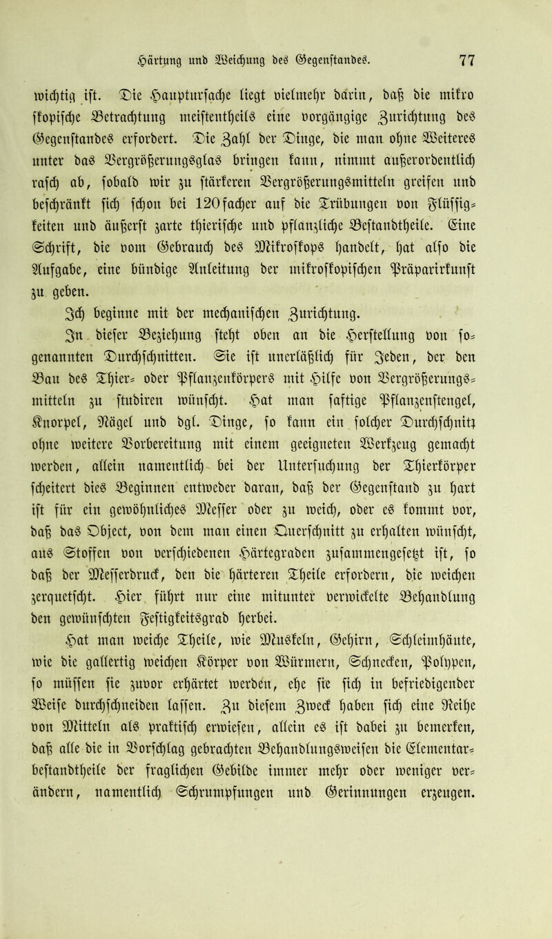 midjtig ift. £)ie $aitpturfache liegt Dielmehr barin, baß bte mifro ffoptfdje Betrachtung meiftentheilS eine Dorgängige 3ur^tu^g be3 (Gegenftanbeg erforbert. 'Die 3ah^ ber Dinge, bie man ohne Seilerei unter ba3 Bergrößeruug3gla$ bringen laun, nimmt außerordentlich rafd) ab, fobalb mir $u [tarieren BergrößerungSmitteln greifen itnb befchränlt ficf) fd)ou bei 120fadj)er auf bie Trübungen Don glüffig* leiten unb äußerft prte t^ierifche nnb pflaplidje Beftanbtheile. (Sine Sd)rift, bie oom (Gebrauch be$ BfttroflopS hanbelt, hat alfo bie Aufgabe, eine bitnbige Anleitung ber milroflopifchen ^räparirlnnft p geben. 3ch beginne mit ber mechanifchen 3urichtung. 3n biefer Beziehung [teht oben an bie .Jmrftellung Don fo= genannten ®nrd)fdf)nitten. Sie ift unerläßlich für 3eben, ber ben Bau be3 Zfykx* ober ^flanjenlörper^ mit .Jnlfe Don Bergrößerung$= mittein p ftnbiren mitnfcht. £at man faftige ^flan^enftengel, Shtorpel, 97ägel nnb bgl. Dinge, fo lann ein folcfjer Durchfchnitj ohne meitere Borbereitnng mit einem geeigneten Serl^eug gemacht merben, allein namentlid) bei ber Unterfud)ung ber Dhierlötper fd)eitert bie$ Beginnen entmeber baran, baß ber (Gegenftanb p hart ift für ein gemöhnlid)e§ Bleffer ober p meid), ober e$ lommt oor, baß ba$ Object, Don bem man einen Onerfdjnitt p erhalten münfdjt, aus Stoffen Don Derfdjiebenen ^ärtegraben pfammengefep ift, fo baß ber 3Jlefferbrnd, ben bie härteren Dheile erforbern, bie meinen ^erquetftht. £ier führt nur eine mitunter oermidelte Behanblung ben gemünfchten geftigleitSgrab herbei. £at man meidje Xfytik, mie BluSleln, (Gehirn, Sdjleimhäute, mie bie gallertig meinen Körper dou Sürmern, Sdpeden, ^oltpen, fo müffen fie poor erhärtet merb6t, ehe fie [ich in befriebigenber Seife burchfdpeiben laffen. 3« biefem 3^cd Ip^tt M eine Don Mitteln als Jpraltifch ermiefen, allein eS ift babei p bemerlen, baß alle bie in Borfd)lag gebrachten BehanblungSmeifen bie (Elementar* beftanbtheile ber fraglichen (Gebilbe immer mehr ober meniger oer= änbern, namentlich Schrumpfungen nnb (Gerinnungen erzeugen.