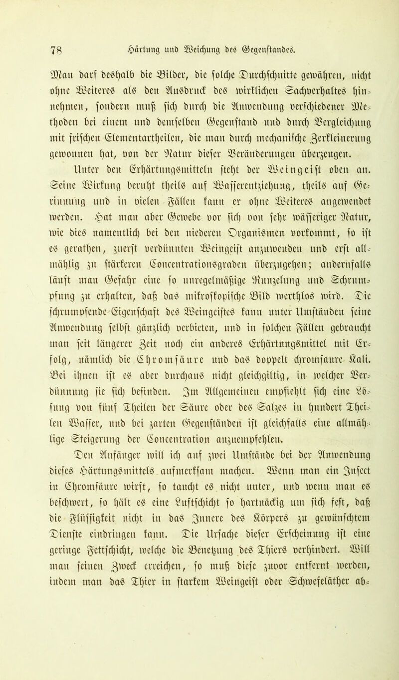 sJ)£att barf besßalb bie Silber, bte foCd)e ®urcf>fcf)uttte gemalmt, nid)t oßne Weiteres als ben AuSbrittf beS wirf ließen SacßoerßalteS ßin* nehmen, fonbern muß fiel) burd) bie Anwenbititg »erfeßiebener sJJ?e* tßobeit bei einem unb bemfelbeu ®egenftanb unb burd) Sßergleicßung mit frifdjen (Slemeutartßeilen, bie mau burd) medjattifeße 3erftmterung gemouncu ßat, non ber 97atur biefer SSeräuberuugeu überzeugen. Unter beit (SrßärtuugSmitteln fteßt ber Seingeift oben au. teilte Söirfmtg beruht tßcils auf 2Baffereutzießung, tßeils auf ®cr rimutng unb in öielett gälten f'auu er ot)ue Weiteres au gemenbet werben, £at man aber (Gewebe oor fid) »ott fef)r mäfferiger Sfeatur, mie bicS uamentlicß bei beit uiebereti Organismen oorfommt, fo ift es gerätsen, juerft uerbünnteu Seingcift anzuwettbeit mtb erft all* mäklig zu ftärfereu (SoucentrationSgrabeu itberjugefjeu; anberitfalls läuft man ®efaßr eine fo unregelmäßige 9?unzelung mtb Scßntm* pfuitg erhalten, baß baS mifroffopifeße iöilb wertßloS wirb. Oie fcßrumßfeitbc (Sigenfcßaft beS SBeingeifteS !anu unter Untftäubcu feine Attwettbuttg felbft gänzlid) »erbieten, unb itt folcßett gälten gebraucht man feit längerer 3eü noeß eitt attbereS (SrßärtnngS,mittel mit (§r* folg, ttämlicß bie (Sßromfäure mtb baS hoppelt cßromfaure tali. 23ei ißnett ift es aber bnrcpaitS nid)t gleicßgiltig, in welcßer 2$er* bitmtuitg fie fid) befinben. 3m Allgemeinen empfiehlt fid) eine £ö* fttttg oott fünf Oßcilen ber Säure ober beS Salzes itt ßuubert Xßei* len Saffer, unb bei garten ®egenftänben ift gleichfalls eine allmäß* lige Steigerung ber Soncentration anzuempfeßlem Oett Anfänger will id) auf zwei Umftänbe bei ber Anwenbung biefeS £>ärtungSmittelS attfmerffam maeßett. Aöenn man ein gufect itt Sßromfäure wirft, fo taueßt es nicht unter, unb wenn man es befeßwert, fo ßält eS eine ßuftfcßidjt fo ßartnädig um fid) feft, baß bie glüffigfeit nid)t itt baS 3unere beS Körpers zu gewünfeßtem Oienfte eittbringen fann. Oie Urfacße biefer (Srfdjeiuung ift eine geringe gettfeßießt, melcße bie iöene^ung beS OßierS oerßiubert. Sill matt feinen £\vzd erreießen, fo muß biefe zutwr entfernt werben, ittbem man baS Oßier in ftarfem Sföeittgeift ober Sdjwefelätßer ab*