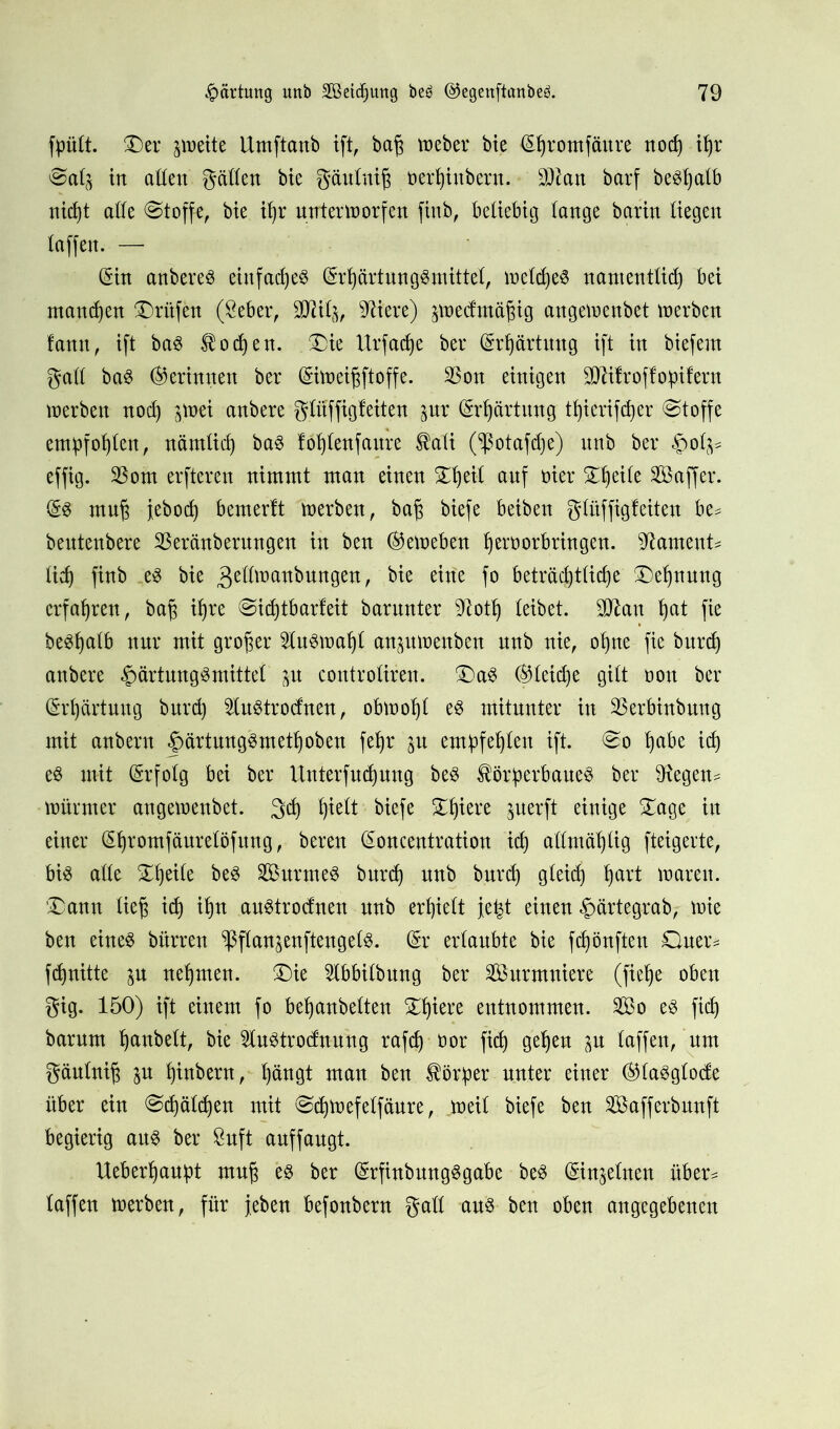 fpült. Ser zweite Umftanb ift, bag Weber bie (Shromfäure nod) ihr Sah in allen gatten bie gäuluig oerhinbern. 3$an barf beSfjalb nicht atte Stoffe, bie iljr unterworfen finb, beliebig lange barin liegen taffen. — (Sin anbereS eiitfadjeö (SrhärtungSmittel, welches namentlich bei manchen Prüfen (Seher, üDli%, Sftiere) jwedmögig angewenbet werben fann, ift baS Hocken. Sie Urfadje ber (Srhärtmtg ift in biefern galt baS (Gerinnen ber (Siweigftoffe. $on einigen SWifroffopifern werben nod) ^wei anbere glüffigfeiten pr (Srljärtung thierifcper (Stoffe empfohlen, nämlich baS lofjlenfaure Kali (^otafdje) unb ber £olj* effig. 93om erfteren nimmt man einen ST^eit. auf oier ^eile Saffer. (SS mug jebod) bemerlt werben, bag biefe beiben gluffigfeiten be^ beutenbere $eränberungen in ben ®ewebcn ^eroorbringen. Rament* lid) finb es bie ^ettwanbungen, bie eine fo beträchtliche Segnung erfahren, bag ihre Sid)tbarfeit barunter Sftotlj leibet. 3P7an §at fie be^halb nur mit großer Auswahl anpwettben unb nie, ohne fie burd) anbere £ärtungSmittel ^u controlireu. SaS (gleiche gilt üou ber (Erhärtung burd) 2luStro<fnen, obwohl es mitunter in SBerbinbrntg mit anbern |>ärtungSmethoben fegr 51t empfehlen ift. So habe id) es mit (Srfolg bei ber Untersuchung bes Körperbaues ber 9tegeu^ Würmer angeweubet. geh hielt biefe Spiere juerft einige Sage in einer (Shromfäurelöfung, bereu (Sonceutratiou id) attmäljlig fteigerte, bis atte Steile beS SurrneS burd) uub burd) gleich hart waren. Sann lieg ich ih*1 auStroduen unb erhielt je^t einen ^ärtegrab, wie ben eines bürreu ^ßflanjenftengcls. (Sr erlaubte bie fd)önften Quer* fchnitte ju nehmen. Sie 2Ibbilbung ber Summiere (ftelje oben gig. 150) ift einem fo behanbelten Shiere entnommen. So es fid) barum hobelt, bie 2luStrodnung rafch • öor fich gegeu ^u laffen, unt gäuluig $u htnberu, hängt mau ben Körper unter einer ®laSglode über ein Sd)äld)en mit Sdjwefelfäure, weil biefe ben Safferbnnft begierig aus ber Suft auffaugt. Uebergaupt mug es ber (SrfinbungSgabe beS (Sinjelnen über* laffen werben, für jeben befonbern gatt aus ben oben angegebenen