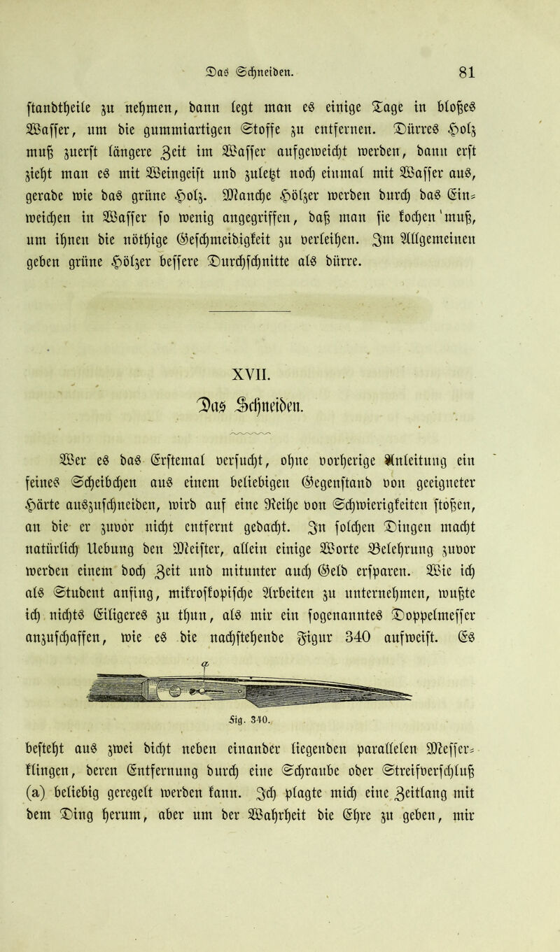 ftanbt^eüe p nehmen, bann (egt man es einige Dage in bloßes ^Baffer, nnt bie guntmiartigen Stoffe p entfernen, Dürres §o(j mn§ perft längere 3eü int ^Baffer aufgemeidjt merben, bann erft §iel)t man es mit Seingeift nnb jule^t nod) einmal mit SBaffer aus, gerabe mie baS grüne $0(5. Manche £>ölp: merben burd) baS Ein* meinen in S aff er fo menig angegriffen, ba§ man fie lochen'muß, nm ihnen bie nötige ®efd)meibigleit p neideten. 3m lügemeinen geben grüne ^ötjer beffere Durchfdjnitte als bürre. XVII. 5id)nd5en. Ser es baS Erftemal oerfud)t, ohne oorherige Inleitung ein feines @djeibd)en aus einem beliebigen E5egenftanb non geeigneter £ärte auSpfdpeiben, mirb auf eine dteihe non ©chmieri gleiten ftöfcen, au bie er poör nid)t entfernt gebaut. 3n folcfjen Gingen macht natürlich Uebnng ben ^Reifter, allein einige Sorte ^Belehrung poor merben einem bod) 3e^ utt^ mitunter and) ®elb erfparen. Sie id) als @tnbent anfing, milroflopifche Irbeiten p unternehmen, mußte id) nichts (Eiligeres p tijuu, als mir ein fogenannteS Doppelmeffer anpfdjaffen, mie es bie nachftehenbe gignr 340 aufmeift. ES ■Sifl. 340. heftest ans pei bic^t neben einanber liegenben parallelen SÜReffer* Hingen, beren Entfernung burcf) eine Schraube ober @treifüerfd)luß (a) beliebig geregelt merben lann. 33) plagte mid) eine 3eitlang mit bem Ding hmmt, aber nm ber Sattheit bie Ehre p geben, mir