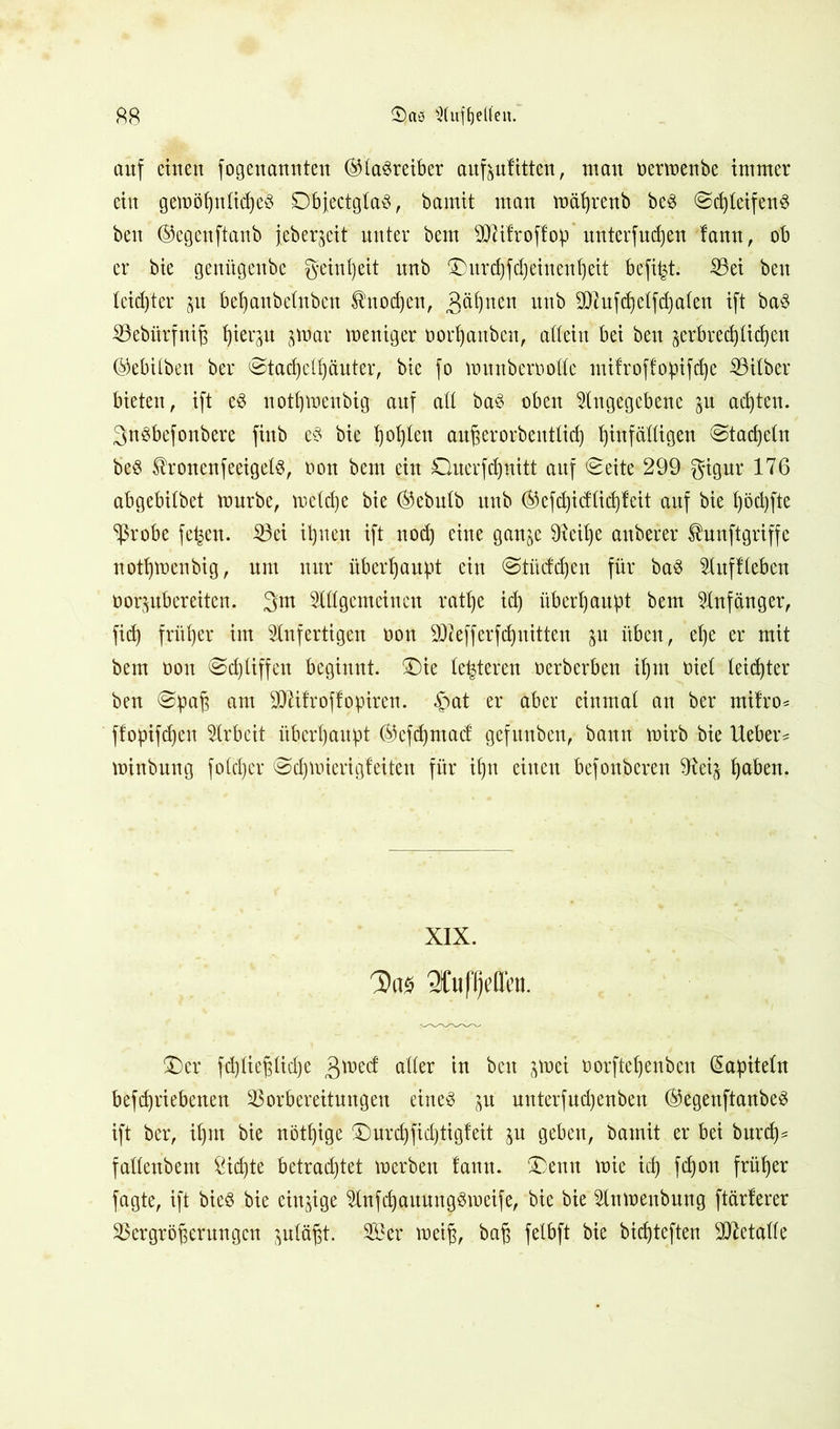 auf einen fogenannten ©taSreiber auf&ufitten, mau oerwenbe immer ein gewöhnliches DbjectglaS, bamit man mäfyrenb beS Sd)leifenS ben ©egenftanb jcber^eit unter bem 9D7ifroffop mtterfudjen fann, ob er bie genügenbe geiul)eit unb ®itrcJ)fd)einenb)eit befind Vei ben leidster jit behanbelnben Änodjeu, 3^nen unb OHufchelfdjalen ift baS iöebltrfnig hierzu $War weniger ooi'hanben, allein bei ben serbredjlidjen ©ebilben ber Stachelhäuter, bie fo wunberoode mifroffopifd)e Silber bieten, ift eS nothweubig auf ad baS oben Angegebene ^n achten. 3nSbefonbere finb eS bie ^ot)teu außerorbentlid) bjinfädigen Stacheln beS ^roncnfeeigelS, t»on bem ein Querfdjnitt auf «Seite 299 gigur 176 abgebitbet mürbe, metd)e bie ($ebulb unb ®efd)idlid)fcit auf bie l)öd)fte Vrobe fe^cn. Vei ihnen ift nod) eine gan^c 9tcihe auberer ^nnftgriffe nothweubig, um nur überhaupt ein Stüdchen für baS Aufheben oor^ubereitcn. 3m Adgcmeinen ratlje id) überhaupt bem Anfänger, fid) fritier im Anfertigen oon 912 eff er f dritten ju üben, ehe er mit bem oon Schliffen beginnt, £)ie (enteren oerberben d)in Diel leidjter ben Spaß am Vftfroffopiren. £>at er aber einmal an ber mifro* f!opifd)en Arbeit überhaupt ®efd)mad: gefunben, bann wirb bie lieber* minbung folcßer Schwierigfeit'en für ihn einen befonberen 9tei^ fyaben. XIX. 3)«s 2fuf()t>tti'u. £)er fd)ließlid)e ader in ben ^wei oorftefjenben Kapiteln beschriebenen Vorbereitungen eines p unterfuchenben ($egenftanbeS ift ber, ihm bie nötige ©nrd)fid)tig!eit ju geben, bamit er bei burch* fadenbent ^id)te betrachtet werben fann. $>enn wie id) fdjon früher fagte, ift bieS bie einzige AnfchauungSmeife, bie bie Anwenbung ftärferer Vergrößerungen juläßt. Vier weiß, baß felbft bie bicßteften 9ttetade