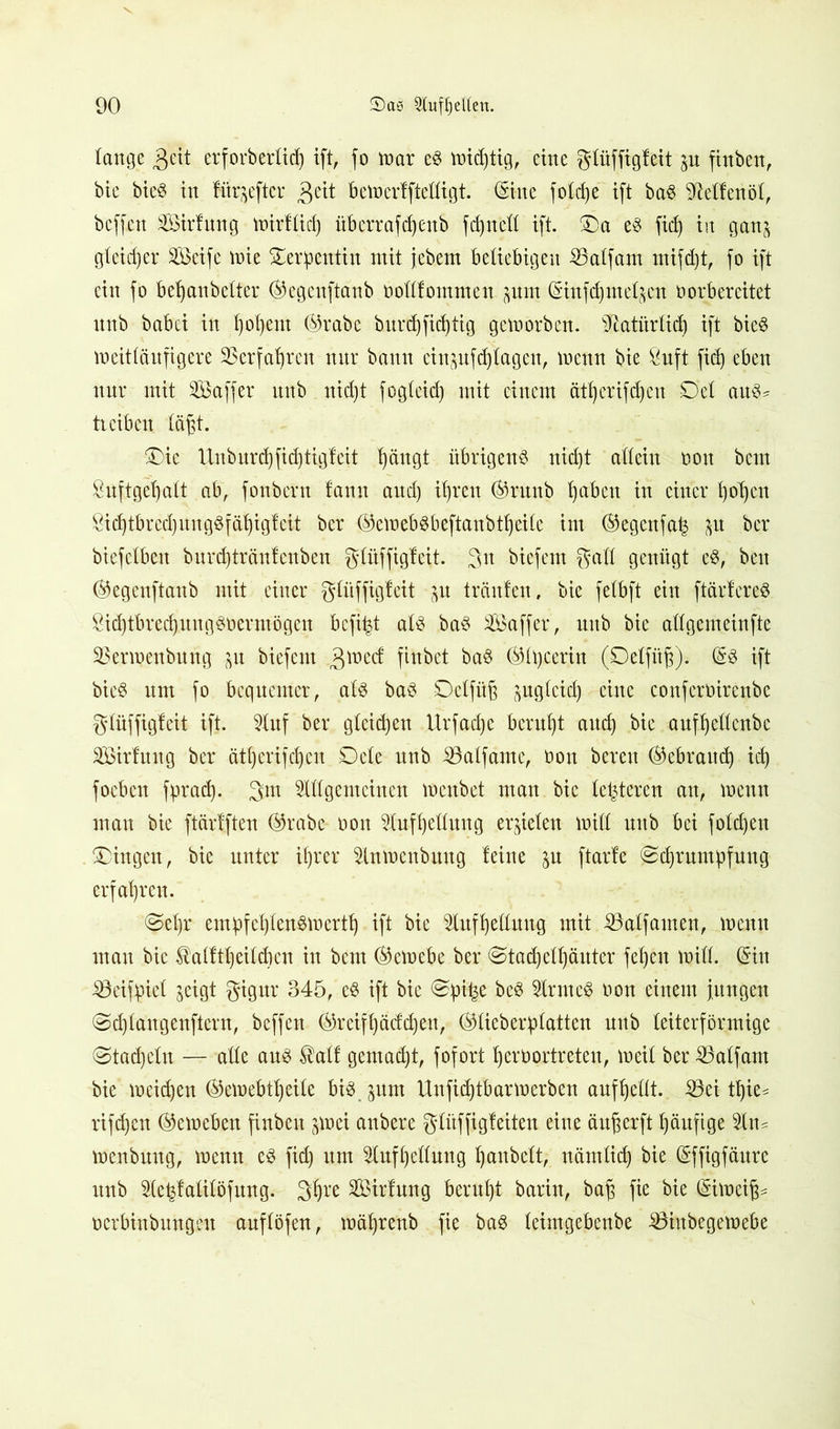 lange 3eit erf orberlich ift, fo tnar ed tntchtig, eine glüffigfeit finben, btc bied in Htr^efter $eit betnerffteftigt. (Sine fotdje ift bad ^elfenöl, bcffctt SSirfnng tnirflid) überrafcßenb fd)nell ift. Da ed fid) in gan^ gleicher Steife tnie Serpentin mit jebem beliebigen SBalfam rnifdjt, fo ift ein fo behanbelter ©egenftanb nollfommen put (Sinfdjmel^en norb er eitet nnb babci in l)ol)ent ©rabe bnrd)fid)tig geworben. Natürlich ift bied weitläufigere Verfahren nnr bann cinpfdjlagen, wenn bie 8uft fid) eben nur mit Aöaffer nnb nicht fogleid) mit einem ätl)erifd)en Del au$* treiben läßt. Die Unburd)fid)tigfeit hängt übrigend nid)t allein non bcm Sufigeljalt ab, fonbern fann and) ihren ©runb l)aben in einer l)ol)cn $id)tbrcd)ungdfäf)igfeit ber ©etnebdbeftaubtheile im ©egenfa| $u ber biefelben bnrd)trän!enben glüffigfeit. 3n biefem galt genügt ed, ben ©egenftanb mit einer glüffigfeit jn tränten, bie felbft ein ftärtered Öid)tbred)itngdoermögen bcfijjt ald bad äöaffer, nnb bie allgemeinfte SBertnenbung &u biefem 3lr,ec^ ftttbet bad ©Itjcerin (Delfitß). (Sd ift bied um fo bequemer, ald bad Dclfitß ^uglcid) eine conferüirenbe glüffigfeit ift. Auf ber gleichen Urfad)e beruht aud) bie aufhellcnbc Söirfuug ber ätl)crifd)cn Dcle unb iöalfamc, non bereit ©ebraud) id) foeben fprad). 3m Allgemeinen menbet man bie letzteren an, tnenn man bie ftärtften ©rabe non Aufhellung erzielen tnill nnb bei fold)en Dingen, bie unter ihrer Antnenbuug feine jn ftarfe Schrumpfung erfahren. Sel)r empfchlendtnertf) ift bie Aufhellung mit iöalfamen, tnenn man bie $alftl)eilcf)cn in bcm ©etnebe ber Stachelhäuter fel)cu tnill. (Sin 33eifpiel jeigt gigur 345, ed ift bie Spi^e bed Arntcd non einem jungen Sdjlangenftern, beffen ©reifl)äcfd)en, ©lieberplatteu unb leiterförmige Stacheln — alle aud $alf gemalt, fofort hernortreteu, ineil ber SBalfam bie tneid)en ©einebtheile bid jum Unfidjtbar werben auf hellt. Sei tljie* rifdjeu ©etneben finbett jwei anbere glitffigf eiten eine äußer ft häufige An* tnenbung, tnentt ed fid) um Aufhellung Ijunbelt, nämlich bie (Sffigfättre nnb Ae^fatilöfung. 3hre Sötdung beruht barin, baß fie bie (Sitneiß^ ncrbinbnngen anflöfen, tnäßrenb fie bad leimgebenbe Sinbegetpebe