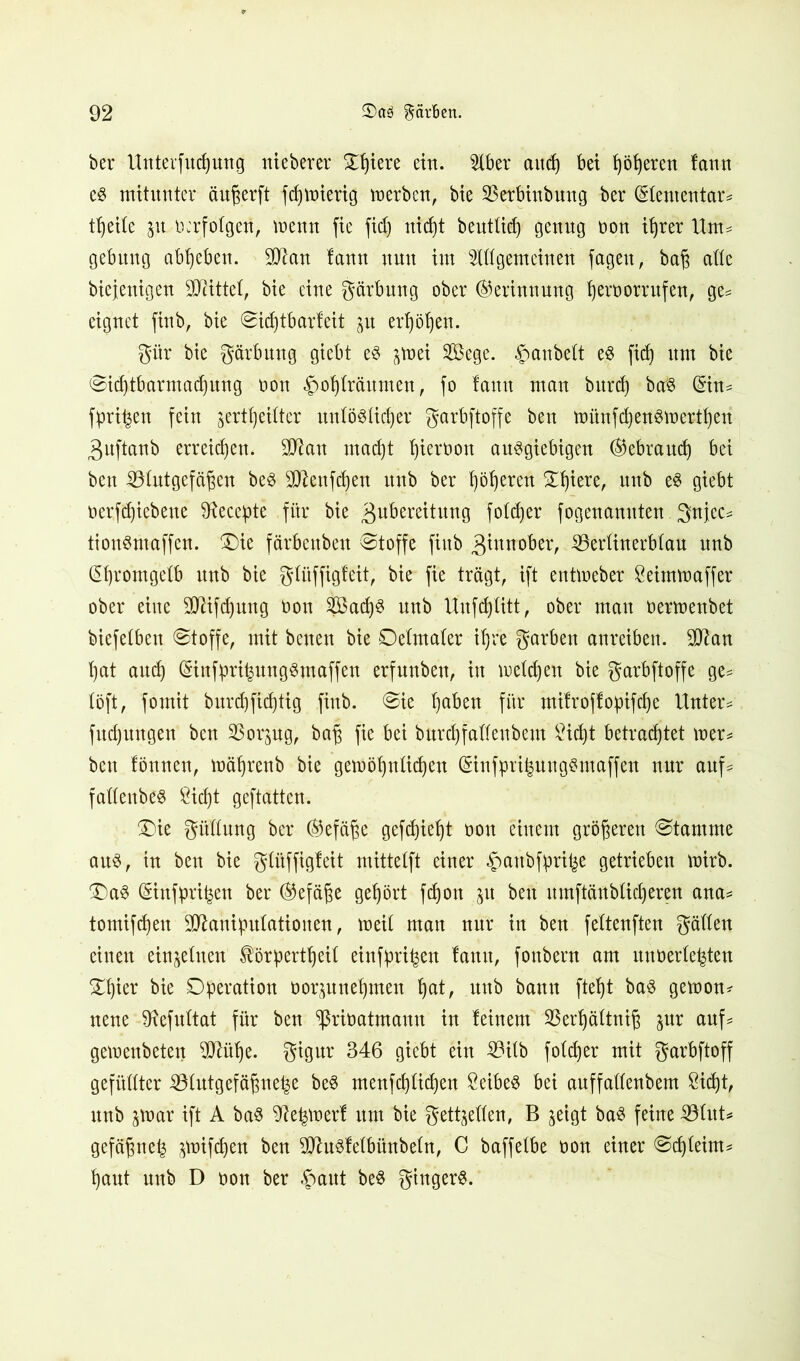 bei* Unterfliegung nieberer Spiere ein. 5Xber and) bet fyötjeren lann es mitunter äußerft fdjmierig toerben, bie 93erbinbmtg ber Gdententar* tt)eite jit oerfotgen, menn fie fief) nidjt beuttid) genug oon it)rer Um* gebung abfyebett. SJttan fann nun im ^((gemeinen jagen, baf$ atte biejenigen SQiittet, bie eine gärbnng ober (Gerinnung tjeroorrufen, ge* eignet finb, bie @id)tbarfeit $u ertjötjen. gür bie gärbnng giebt es ^mei SÖege. £anbett es fid) um bie @id)tbarmad)ung oon f>of)träumen, jo fann man burd) baS (5in= fpri|en fein jerttjeifter untöötictjer garbjtofje ben toünfdjenStoerttjen Zuftanb erreichen. SD^an mad)t tjieroon ausgiebigen ®ebraud) bei ben iölutgefä^en beS SDtettjdjen itnb ber fjötjeren 5£t)iere, nnb es giebt oerfdjicbette SRecepte für bie Zubereitung fotdjer jogenamtten 3njcc* tionSmaffen. £)ie färbeubeu @toffe jiitb Z^nober, SSerfinerbfau nnb ßfjrontgcfb unb bie gtüffigfeit, bie fie trägt, ijt entmeber Seitmoaffer ober eine SDUfdjmtg oon ?Bad)S nnb Uufdjfitt, ober mau oermenbet biefetben @toffe, mit betten bie Oetmater if)re garbeit anreiben. Sttan t)at and) ($infpri|ungSmaffen erfunben, in toetdjen bie garbjtofje ge* (oft, fomit burd)jidjtig finb. @ie tjaben für mifroffopifdje Untere fudjmtgen ben SSor^ug, baj3 fie bei burdjfafleubem 2id)t betrautet toer* bett fönnen, toätjrenb bie getoöfjntidjen (Sinfpri^ungSmaffen nur auf* fadenbes ßicfjt geftatten. Oie gitdung ber (Gefäße gefdjietjt oon einem größeren Stamme aus, in ben bie gtüffigfeit mittetft einer #anbfprifce getrieben toirb. OaS (Sinfprifcen ber (Gefäße gehört fdjoit 51t bett itmftänblid)eren ana* tomifd)ett Sdlahiputationen, meit matt nur in ben fettenften gälten einen einzelnen fepertfjeit einfpri^en fatttt, fonbern am unüerte^ten Ofyier bie Operation oor$unetjmen tjat, nnb bann ftet)t bas getoon* neue jRefuftat für ben ^ßrioatmann in feinem 33ert)ättniß $ur aufs geioettbeten 5CRüt)e. gignr 346 giebt ein 23ilb fotcfier mit garbftoff gefüllter iölntgefäßne^e beS menfd)Ud)en Selbes bei auffattenbem Sidjt, ttttb jroar ift A baS ^efguerf um bie getieften, B jetgt baS feine SßluU gefäßnefe ^toifc^en ben SftuSfetbünbetn, C baffetbe oon einer @djteim* tjaut unb D oon ber §aut beS gingerS.