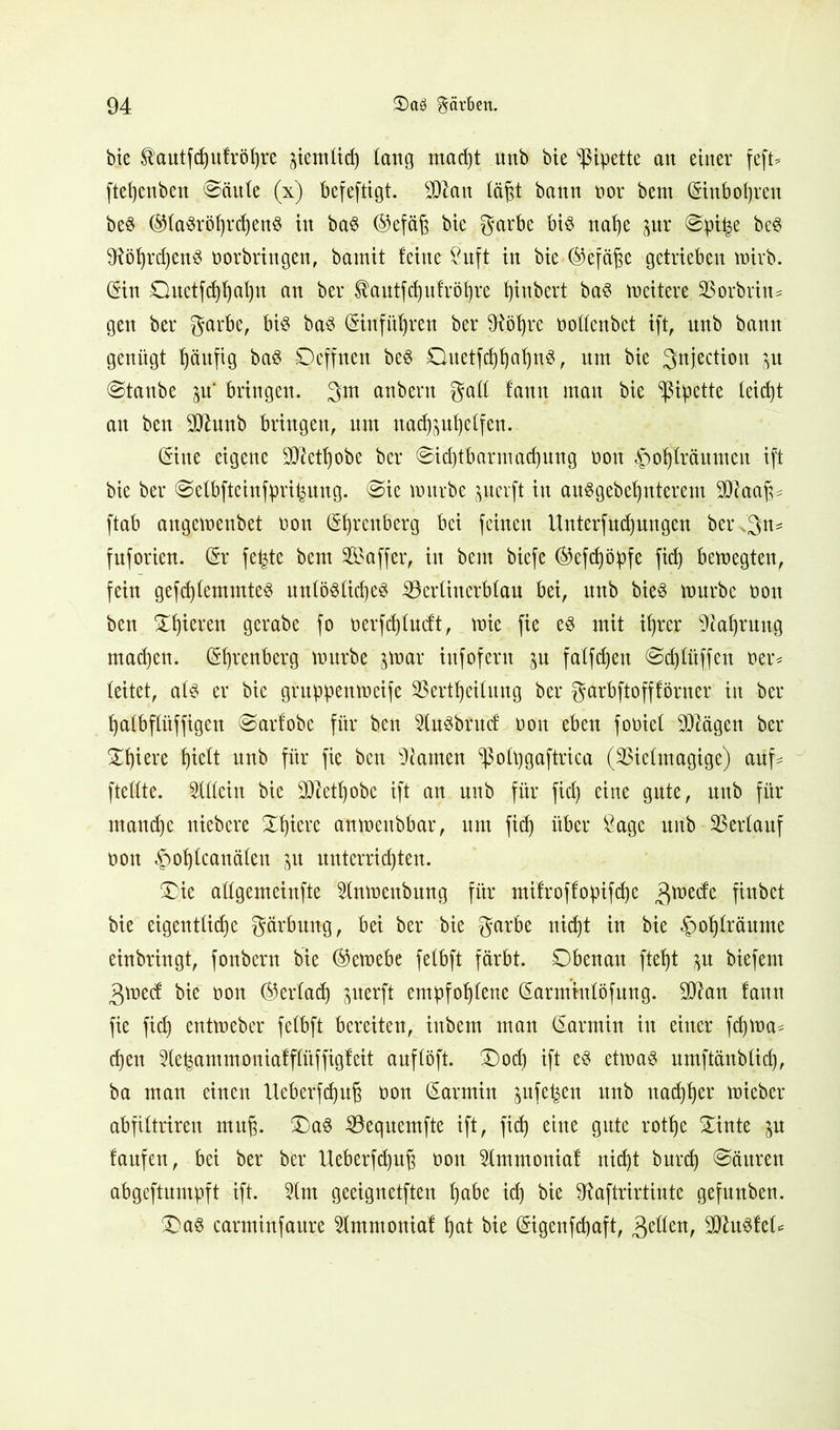 bte $autfdjulröl)re jietnüd) lang macht unb bie Pipette an einer feft- ftehenben @äule (x) befeftigt. SDIan lä^t bann vor bem Gstnb&hren beS ®(a$röf)rdjen$ in baS ©efäft bie garbe bis nahe pr @pi|e beS SRöhrdjenS Vorbringen, bamit leine 8uft in bie ®efä^e getrieben wirb. (Sin Guetfchhahn an ber Äautfdptröfjre t)inbert baS weitere SBorbrtn* gen ber garbe, bis baS <Stnfitb)ren ber 9föf)re vollenbet ift, nnb bann genügt häufig baS Oeffnen beS OuetfchhahnS, nm bie gnjection p ©taube p‘ bringen, gm anbent galt lantt man bie Pipette leicht an ben üJJhtnb bringen, um nachphelfen. ©ne eigene SO^etbjobe ber Sichtbarmachung von <£)ol)lräumeu ift bie ber Selbftcinfprijpng. ©ie mürbe perft in auSgebelpterem SJftaajf* ftab augemenbet von (S^rcuberg bei feinen Unterfudpngen beregn* fnforien. (Sr fefete bem Gaffer, in bem biefe ®efd)öpfe fid) bewegten, fein gefd)lemmteS unlösliches SÖerlinerblau bei, nnb bieS mürbe von ben Spieren gerabe fo verfchludt, mie fie es mit ihrer Nahrung machen. Urenberg mürbe jmar infofern p falfdjeu ©cfjlüffen ver* leitet, als er bie gruppenmeife 33ertf)eilung ber garbftofflörner in ber halbflüffigen ©arlobe für ben 2luSbrud von eben foviel Klagen ber Spiere f)ielt nnb für fie ben tarnen ^olpgaftrica (SBielmagige) aüf= ftellte. Allein bie Sttethobe ift an unb für fid) eine gute, nnb für manche niebere Spiere anmeubbar, nm fid) über Sage unb Verlauf von «£>of)lcanälen p unterrichten. Oie allgemeinfte ^Inmenbung für milroffopifd)e grnede finbet bie eigentliche gärbung, bei ber bie garbe nicht in bie §ohlräume einbringt, fonbern bie ®emebe felbft färbt. Obenan fteht p biefem gmed bie von Verlad) perft empfohlene (Sarmtulöfung. ülftan lann fie fid) entmeber felbft bereiten, inbem man (Sarmin in einer fd)tog* d)en Sle^ammonialflüffigleit auflöft. ®och ift es etmaS umftänblid), ba man einen Ueberfdpß von (Sarmin pfe^en unb nachher mieber abfiltriren mu^. OaS 23equemfte ift, fid) eine gute rotlje Ointe p laufen, bei ber ber XXeberfdjuß von 5lmmonial nicht burd) Säuren abgeftumpft ift. 2lm geeignetften §abt id) bie fttaftrirtinte gefunben. OaS carminfaure ^Immonial hat bie ©genfchaft, gellen, Pustel*